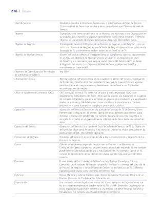 216	 |	 Glosario
Nivel de Servicio Resultados medidos e informados frente a uno o más Objetivos de Nivel de Servicio.
El término Nivel de Servicio se emplea a veces para referirse a un Objetivo de Nivel de
Servicio.
Objetivo El propósito o la intención definidos de un Proceso, una Actividad o una Organización en
su totalidad. Los Objetivos se expresan generalmente como metas medibles. El término
Objetivo se usa también de manera informal para Requisito. Vea también Salida.
Objetivo de Negocio (Estrategia del Servicio) El Objetivo de un Proceso de Negocio, o del Negocio como un
todo. Los Objetivos de Negocio apoyan la Visión de Negocio, proporcionan guías para la
Estrategia de TI, y normalmente reciben apoyo de los Servicios de TI.
Objetivo de Nivel de Servicio (Dise~ño del Servicio) (Mejora Continua del Servicio) Compromiso que está documentado
en un SLA. Los Objetivos de Nivel de Servicio se basan en los Requisitos de Nivel
de Servicio y son necesarios para asegurar que el Diseño del Servicio de TI se Ajuste
al Propósito del mismo. Los Objetivos de Nivel de Servicio deben ser SMART y
normalmente se basan en KPI.
Objetivos de Control para las Tecnologías
de la Información (COBIT)
Vea COBIT.
Observación Técnica (Mejora Continua del Servicio) Una técnica usada en la Mejora del Servicio, investigación
de Problemas y Gestión de la Disponibilidad. El personal de Soporte Técnico se reúne
para monitorizar el comportamiento y Rendimiento de un Servicio de TI y realizar
recomendaciones de mejora.
Office of Government Commerce (OGC) OGC consiguió la marca ITIL (derechos de autor y marca registrada). OGC es un
departamento del Gobierno del Reino Unido que da soporte a la realización de la agenda
de compras del gobierno gracias a su trabajo en alianzas de contratación y a sus elevados
niveles de aptitudes y habilidades de compra con distintos departamentos. También
proporciona soporte a proyectos complejos para el sector público.
Operación (Operación del Servicio) Gestión del día a día de un Servicio de TI, un Sistema, u otro
Elemento de Configuración. El término Operación se usa también para referirse a una
Actividad o Transacción predefinida. Por ejemplo, la carga de una cinta magnética, la
recogida de importes en un punto de venta, o la lectura de datos desde una unidad de
disco.
Operación del Servicio (Operación del Servicio) Una fase en el Ciclo de Vida de un Servicio de TI. La Operación
del Servicio incluye varios Procesos y Funciones y es uno de los títulos principales en las
publicaciones de ITIL. Vea también Operación.
Operaciones de Negocio (Estrategia del Servicio) La ejecución del día a día, la monitorización y la gestión de los
Procesos de Negocio.
Operar Obtener un rendimiento esperado. Se dice que un Proceso o un Elemento de
Configuración Opera, cuando está proporcionando el resultado requerido. Operar también
puede referirse a la realización de una o más Operaciones. Por ejemplo, Operar un PC
consiste en la realización de las Operaciones diarias que necesita para su rendimiento
correcto.
Operativo El nivel inferior de los 3 niveles de la Planificación y Entrega (Estratégico, Táctico,
Operativo). Las Actividades Operativas incluyen la Planificación o entrega del día a día de
un Proceso de Negocio o de un Proceso de Gestión de los Servicios de TI. El término
Operativo puede usarse como sinónimo del término Real.
Optimizar Revisar, Planificar y solicitar Cambios para obtener la máxima Eficiencia y Eficacia de un
Proceso, Elemento de Configuración, Aplicación, etc.
Organización Una compañía, entidad legal u otra institución. Como ejemplos de Organizaciones que
no se consideran empresas se pueden incluir la ISO o itSMF. El término Organización se
utiliza algunas veces para hacer referencia a una entidad que tiene Personas, Recursos y
Presupuestos. Por ejemplo, una Unidad de Negocio o Proyecto.
 