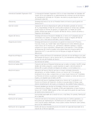 Glosario	 | 	217
International Standards Organisation (ISO) La International Standards Organisation (ISO) es el mayor desarrollador de Estándares del
mundo. ISO es una organización no gubernamental que constituye una red de Institutos
de Estandarización nacionales de 156 países. Vea www.iso.org para disponer de más
información sobre ISO.
Outsourcing (Estrategia del Servicio) Uso de un Proveedor Externo de Servicios para la gestión de
Servicios de TI.
Panel de Control (Operación del Servicio) Representación gráfica de Resultados generales de Servicios
de TI y Disponibilidad. El Panel de Control podría actualizarse en tiempo real y también
puede incluirse en informes de gestión y en páginas web. Los Paneles de Control
pueden utilizarse para ayudar en la Gestión del Nivel de Servicio, Gestión de Eventos o
Diagnóstico de Incidencias.
Paquete del Servicio (Estrategia del Servicio) Descripción detallada de un Servicio de TI preparado para ser
suministrado a los Clientes. Un Paquete del Servicio incluye un Paquete del Nivel de
Servicio y uno o más Servicios Esenciales y Servicios A~ñadidos.
Perspectiva de Control (Estrategia del Servicio) Un acercamiento a la gestión de Servicios de TI, Procesos,
Funciones, Activos, etc. Pueden haber varias Perspectivas de Control diferentes para un
mismo Servicio de TI, Procesos, etc., permitiendo a diferentes individuos o equipos
centrarse en lo que es importante y relevante para su Rol específico. Como ejemplos
de Perspectivas de Control se pueden incluir gestión Reactiva y Proactiva dentro de
Operaciones de TI, o una visión de Ciclo de vida para un equipo de Proyecto de
Aplicaciones.
Perspectiva del Negocio (Mejora Continua del Servicio) El entendimiento del punto de vista del Negocio por parte
del Proveedor de Servicio y de los Servicios de TI, y un entendimiento del Negocio desde
el punto de vista del Proveedor de Servicio.
Petición de Cambio Vea Solicitud de Cambio.
Petición de Cambio (RFC) (Transición del Servicio) Propuesta formal para que se realice un Cambio. Una RFC incluye
detalles del Cambio propuesto, y puede registrarse en papel o electrónicamente. El
término RFC se suele confundir con Registro de Cambio, o con el Cambio en sí.
Petición de Servicio (Operación del Servicio) Petición que hace un Usuario solicitando información,
asesoramiento, un Cambio Estándar o Acceso a un Servicio de TI. Por ejemplo, la
inicialización de una clave, o proporcionar a un nuevo Usuario Servicios de TI estándares.
Las Peticiones de Servicio se gestionan normalmente mediante un Centro de Servicio al
Usuario, y no requieren que se realice una RFC.
Piloto (Transición del Servicio) Despliegue limitado de un Servicio de TI, una Versión o un
Proceso en el Entorno de Producción. Un piloto se usa para reducir el Riesgo y para
obtener retroalimentación del Usuario y la Aceptación. Vea también Prueba, Evaluación.
Plan Propuesta detallada que describe las Actividades y Recursos necesarios para la
consecución de un Objetivo. Por ejemplo, el Plan para implementar un nuevo Proceso o
Servicio de TI. ISO/IEC 20000 requiere un Plan como parte de la gestión de cada Proceso
de Gestión de los Servicios de TI.
Planificación Una Actividad responsable de la creación de uno o más Planes. Por ejemplo, Planificación
de la Capacidad.
Planificación de Cambios (Transición del Servicio) Documento que enumera todos los Cambios aprobados y su
fecha prevista de implementación. Una Planificación de Cambios también se conoce
como Lista de Cambios Planificados, incluso puede contener información sobre Cambios
que ya se han implementado.
Planificación de la Capacidad (Dise~ño del Servicio) Actividad del proceso de Gestión de Capacidad responsable de la
creación de un Plan de Capacidad.
 