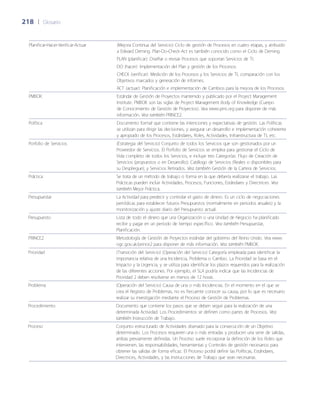 218	 |	 Glosario
Planificar-Hacer-Verificar-Actuar (Mejora Continua del Servicio) Ciclo de gestión de Procesos en cuatro etapas, y atribuido
a Edward Deming. Plan-Do-Check-Act es también conocido como el Ciclo de Deming.
PLAN (planificar): Dise~ñar o revisar Procesos que soportan Servicios de TI.
DO (hacer): Implementación del Plan y gestión de los Procesos.
CHECK (verificar): Medición de los Procesos y los Servicios de TI, comparación con los
Objetivos marcados y generación de informes.
ACT (actuar): Planificación e implementación de Cambios para la mejora de los Procesos.
PMBOK Estándar de Gestión de Proyectos mantenido y publicado por el Project Management
Institute. PMBOK son las siglas de Project Management Body of Knowledge (Cuerpo
de Conocimiento de Gestión de Proyectos). Vea www.pmi.org para disponer de más
información. Vea también PRINCE2.
Política Documento formal que contiene las intenciones y expectativas de gestión. Las Políticas
se utilizan para dirigir las decisiones, y asegurar un desarrollo e implementación coherente
y apropiado de los Procesos, Estándares, Roles, Actividades, Infraestructura de TI, etc.
Porfolio de Servicios (Estrategia del Servicio) Conjunto de todos los Servicios que son gestionados por un
Proveedor de Servicios. El Porfolio de Servicios se emplea para gestionar el Ciclo de
Vida completo de todos los Servicios, e incluye tres Categorías: Flujo de Creación de
Servicios (propuestos o en Desarrollo); Catálogo de Servicios (Reales o disponibles para
su Despliegue); y Servicios Retirados. Vea también Gestión de la Cartera de Servicios.
Práctica Se trata de un método de trabajo o forma en la que debería realizarse el trabajo. Las
Prácticas pueden incluir Actividades, Procesos, Funciones, Estándares y Directrices. Vea
también Mejor Práctica.
Presupuestar La Actividad para predecir y controlar el gasto de dinero. Es un ciclo de negociaciones
periódicas para establecer futuros Presupuestos (normalmente en periodos anuales) y la
monitorización y ajuste diario del Presupuesto actual.
Presupuesto Lista de todo el dinero que una Organización o una Unidad de Negocio ha planificado
recibir y pagar en un periodo de tiempo específico. Vea también Presupuestar,
Planificación.
PRINCE2 Metodología de Gestión de Proyectos estándar del gobierno del Reino Unido. Vea www.
ogc.gov.uk/prince2 para disponer de más información. Vea también PMBOK.
Prioridad (Transición del Servicio) (Operación del Servicio) Categoría empleada para identificar la
importancia relativa de una Incidencia, Problema o Cambio. La Prioridad se basa en el
Impacto y la Urgencia, y se utiliza para identificar los plazos requeridos para la realización
de las diferentes acciones. Por ejemplo, el SLA podría indicar que las Incidencias de
Prioridad 2 deben resolverse en menos de 12 horas.
Problema (Operación del Servicio) Causa de una o más Incidencias. En el momento en el que se
crea el Registro de Problemas, no es frecuente conocer su causa, por lo que es necesario
realizar su investigación mediante el Proceso de Gestión de Problemas.
Procedimiento Documento que contiene los pasos que se deben seguir para la realización de una
determinada Actividad. Los Procedimientos se definen como partes de Procesos. Vea
también Instrucción de Trabajo.
Proceso Conjunto estructurado de Actividades diseñado para la consecución de un Objetivo
determinado. Los Procesos requieren una o más entradas y producen una serie de salidas,
ambas previamente definidas. Un Proceso suele incorporar la definición de los Roles que
intervienen, las responsabilidades, herramientas y Controles de gestión necesarios para
obtener las salidas de forma eficaz. El Proceso podrá definir las Políticas, Estándares,
Directrices, Actividades, y las Instrucciones de Trabajo que sean necesarias.
 
