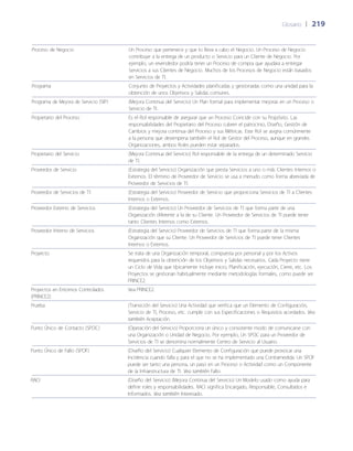 Glosario	 | 	219
Proceso de Negocio Un Proceso que pertenece y que lo lleva a cabo el Negocio. Un Proceso de Negocio
contribuye a la entrega de un producto o Servicio para un Cliente de Negocio. Por
ejemplo, un revendedor podría tener un Proceso de compra que ayudara a entregar
Servicios a sus Clientes de Negocio. Muchos de los Procesos de Negocio están basados
en Servicios de TI.
Programa Conjunto de Proyectos y Actividades planificadas y gestionadas como una unidad para la
obtención de unos Objetivos y Salidas comunes.
Programa de Mejora de Servicio (SIP) (Mejora Continua del Servicio) Un Plan formal para implementar mejoras en un Proceso o
Servicio de TI.
Propietario del Proceso Es el Rol responsable de asegurar que un Proceso Coincide con su Propósito. Las
responsabilidades del Propietario del Proceso cubren el patrocinio, Dise~ño, Gestión de
Cambios y mejora continua del Proceso y sus Métricas. Este Rol se asigna comúnmente
a la persona que desempeña también el Rol de Gestor del Proceso, aunque en grandes
Organizaciones, ambos Roles pueden estar separados.
Propietario del Servicio (Mejora Continua del Servicio) Rol responsable de la entrega de un determinado Servicio
de TI.
Proveedor de Servicio (Estrategia del Servicio) Organización que presta Servicios a uno o más Clientes Internos o
Externos. El término de Proveedor de Servicio se usa a menudo como forma abreviada de
Proveedor de Servicios de TI.
Proveedor de Servicios de TI (Estrategia del Servicio) Proveedor de Servicio que proporciona Servicios de TI a Clientes
Internos o Externos.
Proveedor Externo de Servicios (Estrategia del Servicio) Un Proveedor de Servicios de TI que forma parte de una
Organización diferente a la de su Cliente. Un Proveedor de Servicios de TI puede tener
tanto Clientes Internos como Externos.
Proveedor Interno de Servicios (Estrategia del Servicio) Proveedor de Servicios de TI que forma parte de la misma
Organización que su Cliente. Un Proveedor de Servicios de TI puede tener Clientes
Internos o Externos.
Proyecto Se trata de una Organización temporal, compuesta por personal y por los Activos
requeridos para la obtención de los Objetivos y Salidas necesarios. Cada Proyecto tiene
un Ciclo de Vida que típicamente incluye inicio, Planificación, ejecución, Cierre, etc. Los
Proyectos se gestionan habitualmente mediante metodologías formales, como puede ser
PRINCE2.
Proyectos en Entornos Controlados
(PRINCE2)
Vea PRINCE2.
Prueba (Transición del Servicio) Una Actividad que verifica que un Elemento de Configuración,
Servicio de TI, Proceso, etc. cumple con sus Especificaciones o Requisitos acordados. Vea
también Aceptación.
Punto Único de Contacto (SPOC) (Operación del Servicio) Proporciona un único y consistente modo de comunicarse con
una Organización o Unidad de Negocio. Por ejemplo, Un SPOC para un Proveedor de
Servicios de TI se denomina normalmente Centro de Servicio al Usuario.
Punto Único de Fallo (SPOF) (Dise~ño del Servicio) Cualquier Elemento de Configuración que puede provocar una
Incidencia cuando falla y para el que no se ha implementado una Contramedida. Un SPOF
puede ser tanto una persona, un paso en un Proceso o Actividad como un Componente
de la Infraestructura de TI. Vea también Fallo.
RACI (Dise~ño del Servicio) (Mejora Continua del Servicio) Un Modelo usado como ayuda para
definir roles y responsabilidades. RACI significa Encargado, Responsable, Consultados e
Informados. Vea también Interesado.
 