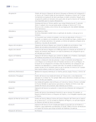 220	 |	 Glosario
Recuperación (Dise~ño del Servicio) (Operación del Servicio) Recuperar un Elemento de Configuración o
un Servicio de TI hasta el estado de funcionamiento. Recuperar un Servicio de TI incluye
normalmente la recuperación de datos para llegar un estado consistente. Después de la
recuperación podrían ser necesarios otros pasos antes de que los Servicios de TI puedan
estar disponibles para los Usuarios (Restauración).
Recurso (Estrategia del Servicio) Término genérico que incluye Infraestructura de TI, personal,
dinero o cualquier otra cosa que pueda ayudar a entregar un Servicio de TI. A los
Recursos se les considera como el Activo de una Organización. Vea también Habilidad,
Activo del Servicio.
Redundancia Vea Tolerancia a Fallos.
El término Redundante también tiene un significado de obsoleto, o de que ya no es
necesario.
Registro Un Documento que contiene el resultado u otro tipo de salida desde un Proceso o
Actividad. Los registros son la evidencia de que una Actividad tuvo lugar, y podría estar en
papel o en formato electrónico. Por ejemplo, un informe de Auditoría, un Registro de la
Incidencia, o las actas de una reunión.
Registro de la Incidencia (Operación del Servicio) Registro que contiene los detalles de una Incidencia. Cada
Registro de la Incidencia documenta el Ciclo de Vida de una sola Incidencia.
Registro de la Versión (Transición del Servicio) Registro en la CMDB que define el contenido de una Versión. Un
Registro de la Versión tiene Relación con todos los Elementos de Configuración que se
ven afectados por la Versión.
Registro de Problemas (Operación del Servicio) Registro que contiene los detalles de un Problema. Cada Registro
de Problemas documenta el Ciclo de Vida de un sólo Problema.
Relación Conexión o interacción entre dos personas o cosas. En la Gestión de las Relaciones
con el Negocio es la interacción entre el Proveedor de Servicios de TI y el Negocio. En
la Gestión de la Configuración es el enlace entre dos Elementos de Configuración que
identifican una dependencia o conexión entre ellos. Por ejemplo, las Aplicaciones se
pueden vincular con los Servidores sobre los que se ejecutan, los Servicios de TI pueden
tener muchos enlaces a todos los CI que los forman.
Rendimiento (Performance) Medida de la respuesta obtenida por un Sistema, persona, equipo, Proceso, o Servicio de
TI.
Rendimiento (Throughput) (Dise~ño del Servicio) Una medida del número de Transacciones u otras Operaciones
realizadas en un tiempo fijo. Por ejemplo 5000 correos electrónicos enviados por hora, o
200 E/S de disco por segundo.
Rentabilidad Una medida del equilibrio entre la Eficacia y el Coste de un Servicio, Proceso o actividad.
Un Proceso Rentable es aquel proceso que alcanza su Objetivo al mínimo Coste. Vea
también KPI, Retorno de la Inversión, Valor Obtenido por el Dinero.
Reparación (Operación del Servicio) La sustitución o corrección de un Elemento de Configuración
fallido.
Requisito (Dise~ño del Servicio) Una declaración formal de lo que se necesita. Por ejemplo: un
Requisito de Nivel de Servicio, un Requisito de Proyecto, o los Entregables requeridos para
un Proceso.
Requisito de Nivel de Servicio (SLR) (Dise~ño del Servicio) (Mejora Continua del Servicio) Requisito del Cliente para un aspecto
de un Servicio de TI. Los SLR se basan en Objetivos de Negocio y se usan para negociar
los Objetivos de Nivel de Servicio acordados.
Resolución (Operación del Servicio) Acción tomada para reparar la Causa Raíz de una Incidencia o
Problema o para implementar una Alternativa. En ISO/IEC 20000, el Proceso de Resolución
es el grupo de Procesos que incluye la Gestión de Problemas e Incidencias.
Restauración del Servicio Vea Restaurar.
 
