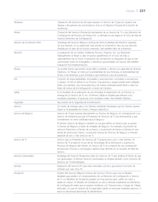 Glosario	 | 	221
Restaurar (Operación del Servicio) Acción para restaurar un Servicio de TI para los Usuarios tras
Reparar y Recuperarse de una Incidencia. Este es el Objetivo Principal de la Gestión de
Incidencias.
Retirar (Transición del Servicio) Eliminación permanente de un Servicio de TI u otro Elemento de
Configuración del Entorno de Producción. La Retirada es una etapa en el Ciclo de Vida de
muchos Elementos de Configuración.
Retorno de la Inversión (ROI) (Estrategia del Servicio) (Mejora Continua de Servicio) Medida del beneficio esperado
de una inversión. En su significado más sencillo es el beneficio neto de una inversión
dividida por el valor de los Activos invertidos. Vea también Valor de la Inversión.
Revisión La evaluación de un Cambio, Problema, Proceso, Proyecto, etc. Las Revisiones
habitualmente se llevan a cabo en puntos predefinidos en el Ciclo de Vida, y
especialmente tras el Cierre. El propósito de una Revisión es asegurarse de que se han
suministrado todos los Entregables, e identificar oportunidades de mejora. Vea también
Evaluación Post Implementación.
Riesgo Un posible Evento que podría causar da~ño o pérdida, o afectar a la capacidad de alcanzar
Objetivos. Un Riesgo se mide por la probabilidad de una Amenaza, la Vulnerabilidad del
Activo a esa Amenaza, y por el Impacto que tendría en caso de producirse.
Rol Conjunto de responsabilidades, Actividades y autorizaciones concedidas a una persona
o equipo. Un Rol se define en un Proceso. Una persona o equipo puede tener múltiples
Roles, por ejemplo, una misma persona y de manera individual puede llevar a cabo los
Roles de Gestor de la Configuración y Gestor de Cambios.
Salida Es el resultado de la realización de una Actividad, el seguimiento de un Proceso, la
entrega de un Servicio de TI, etc. El término Salida se emplea para referirse a los
resultados esperados, al igual que a los resultados reales. Vea también Objetivo.
Seguridad Vea Gestión de la Seguridad de la Información.
Servicio Un medio de entregar valor a los Clientes facilitando Resultados que los Clientes quieren
lograr sin la propiedad de Costes y Riesgos específicos.
Servicio de Negocio Servicio de TI que sustenta directamente un Proceso de Negocio, en contraposición a un
Servicio de Infraestructura que el Proveedor de Servicios de TI usa internamente y que
normalmente no tiene visibilidad hacía el Negocio.
El término Servicio de Negocio también se usa para definir un Servicio que se provee
a Clientes de Negocio a través de Unidades de Negocio. Por ejemplo, la provisión de
servicios financieros a Clientes de un banco, o la provisión de bienes a Clientes en una
tienda de venta al por menor. La provisión exitosa de Servicios de Negocio a menudo
depende de uno o más Servicios de TI.
Servicio de TI Servicio que un Proveedor de Servicios de TI proporciona a uno o más Clientes. Un
Servicio de TI se basa en el uso de las Tecnologías de la Información y soporta los
Procesos de Negocio del Cliente. Un Servicio de TI se compone de una combinación
de personas, Procesos y tecnología y debería estar definido en un Acuerdo de Nivel de
Servicio.
Servicios Gestionados (Estrategia del Servicio) Perspectiva sobre los Servicios de TI que enfatiza el hecho de que
son gestionados. El término Servicios Gestionados se emplea también como sinónimo de
Servicios de TI Externalizados.
Servidor (Operación del Servicio) PC que está conectado a la red y que provee Funciones de
software que usan otros PC.
Simulación (Dise~ño del Servicio) (Mejora Continua del Servicio) Técnica que crea un Modelo
detallado para predecir el comportamiento de un Elemento de Configuración o Servicio
de TI. Los Modelos de Simulación pueden ser muy precisos pero suelen ser caros y
tardan en crearse. Un Modelo de Simulación se crea a menudo empleando los Elementos
de Configuración reales que se quieren modelizar, con Transacciones o Cargas de Trabajo
artificiales. Se usan en Gestión de la Capacidad cuando se necesitan resultados precisos. A
veces se denominan Benchmark de Rendimiento.
 