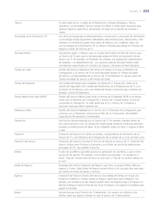 Glosario	 | 	223
Táctico El nivel medio de los 3 niveles de la Planificación y Entrega (Estratégico, Táctico,
Operativo). Las Actividades Tácticas incluyen los Planes a medio plazo requeridos para
alcanzar Objetivos específicos, típicamente a lo largo de un periodo de semanas o
meses.
Tecnologías de la Información (TI) Uso de la tecnología para el almacenamiento, comunicación o procesado de información.
La tecnología incluye típicamente ordenadores, telecomunicaciones, Aplicaciones y otro
software. La información puede incluir datos de Negocio, voz, imágenes, video, etc.
Las Tecnologías de la Información (TI) se utilizan a menudo para apoyar los Procesos de
Negocio a través de Servicios de TI.
Tercera(s) Parte(s) Una persona, grupo, o Negocio que no es parte del Acuerdo de Nivel de Servicio para
un Servicio de TI, pero que es necesaria para asegurar el éxito de la provisión de ese
Servicio de TI. Por ejemplo, un Proveedor de software, una empresa de mantenimiento
de hardware, o el departamento de... Los requisitos para las Tercera(s) Parte(s) están
normalmente especificados en Contratos de Soporte o Acuerdos de Nivel Operativo.
Tiempo de Caída (Dise~ño del Servicio) (Operación del Servicio) El tiempo en el que un Elemento de
Configuración o un Servicio de TI no está Disponible durante un Tiempo Acordado
de Servicio. La Disponibilidad de un Servicio de TI normalmente se calcula a partir del
Tiempo Acordado de Servicio y del Tiempo de Caída.
Tiempo de Respuesta Una medida del tiempo para completar una Operación o Transacción. Usado en la
Gestión de Capacidad como medida del Rendimiento de la Infraestructura de TI, y en
la Gestión de Incidencias como una medida del tiempo consumido para contestar una
llamada, o iniciar el Diagnóstico.
Tiempo Medio Entre Fallos (MTBF) (Dise~ño del Servicio) Métrica para medir e informar de la Fiabilidad. MTBF es el tiempo
medio que un Elemento de Configuración o Servicio de TI puede realizar su Función
concertada sin interrupción. Se mide desde que el CI o Servicio de TI empieza a
funcionar, hasta que falla la siguiente vez.
Tolerancia a Fallos (Dise~ño del Servicio) Habilidad de un Servicio de TI ó Elemento de Configuración para
continuar con su Operación correcta tras el Fallo de un Componente. Vea también
Capacidad de Recuperación, Contramedida.
Transacción Una Función discreta realizada por un Servicio de TI. Por ejemplo, transferir dinero de
una cuenta bancaria a otra. Un transacción simple puede involucrar numerosas adiciones,
borrados y modificaciones de datos. Ya se completen todas con éxito o ninguna se lleve
a cabo.
Transición (Transición del Servicio) Un cambio de estado, correspondiente al movimiento de un
Servicio de TI u otro Elemento de Configuración de un estado de su Ciclo de Vida a otro.
Transición del Servicio (Transición del Servicio) Una fase en el Ciclo de Vida de un Servicio de TI. Transición del
Servicio incluye varios Procesos y Funciones y es el título de una de las publicaciones
principales de ITIL. Vea también Transición.
Umbral El valor de una Métrica que debe provocar la generación de una Alerta, o que se tome
una acción de gestión. Por ejemplo, “una incidencia de prioridad 1 no resuelta en 4
horas”, “más de 5 errores leves de disco en una hora”, o “más de 10 cambios fallidos en
un mes”.
Unidad de Negocio (Estrategia del Servicio) Segmento del Negocio que tiene sus propios Planes, Métricas,
ingresos y Costes. Cada Unidad de Negocio posee Activos y los usa para crear valor para
sus Clientes en forma de bienes y Servicios.
Urgencia (Transición del Servicio) (Diseño del Servicio) Una medida del tiempo en el que una
Incidencia, Problema o Cambio tendrá un Impacto significativo para el Negocio. Por
ejemplo, una Incidencia de alto Impacto puede tener una Urgencia baja si el Impacto no
afectara al Negocio hasta el final del año fiscal. El Impacto y la Urgencia se emplean para
asignar la Prioridad.
Usuario Una persona que usa el Servicio de TI diariamente. Los usuarios son distintos a los
Clientes, dado que algunos Clientes no usan el Servicio de TI directamente.
 