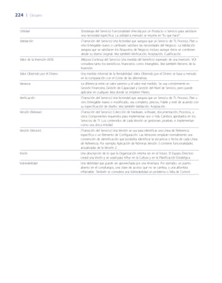 224	 |	 Glosario
Utilidad (Estrategia del Servicio) Funcionalidad ofrecida por un Producto o Servicio para satisfacer
una necesidad específica. La utilidad a menudo se resume en “lo que hace”.
Validación (Transición del Servicio) Una Actividad que asegura que un Servicio de TI, Proceso, Plan u
otro Entregable nuevo o cambiado satisface las necesidades del Negocio. La Validación
asegura que se satisfacen los Requisitos de Negocio incluso aunque éstos se combinen
desde su diseño original. Vea también Verificación, Aceptación, Cualificación.
Valor de la Inversión (VOI) (Mejora Continua del Servicio) Una medida del beneficio esperado de una inversión. VOI
considera tanto los beneficios financieros como intangibles. Vea también Retorno de la
Inversión.
Valor Obtenido por el Dinero Una medida informal de la Rentabilidad. Valor Obtenido por el Dinero se basa a menudo
en la comparación con el Coste de las alternativas.
Varianza La diferencia entre un valor previsto y el valor real medido. Se usa comúnmente en
Gestión Financiera, Gestión de Capacidad y Gestión del Nivel de Servicio, pero puede
aplicarse en cualquier área donde se empleen Planes.
Verificación (Transición del Servicio) Una Actividad que asegura que un Servicio de TI, Proceso, Plan u
otro Entregable nuevo o modificado, sea completo, preciso, Fiable y esté de acuerdo con
su especificación de dise~ño. Vea también Validación, Aceptación.
Versión (Release) (Transición del Servicio) Colección de hardware, software, documentación, Procesos, u
otros Componentes requeridos para implementar uno o más Cambios aprobados en los
Servicios de TI. Los contenidos de cada Versión se gestionan, prueban, e implementan
como una única entidad.
Versión (Version) (Transición del Servicio) Una Versión se usa para identificar una Línea de Referencia
específica o un Elemento de Configuración. Las Versiones emplean normalmente una
convención de identificación que posibilita identificar la secuencia o fecha de cada Línea
de Referencia. Por ejemplo Aplicación de Nóminas Versión 3 contiene funcionalidades
actualizadas de la Versión 2.
Visión Una descripción de lo que la Organización intenta ser en el futuro. El Equipo Directivo
creará una Visión y se usará para influir en la Cultura y en la Planificación Estratégica.
Vulnerabilidad Una debilidad que puede ser aprovechada por una Amenaza. Por ejemplo, un puerto
abierto en el cortafuegos, una clave de acceso que no se cambia, o una alfombra
inflamable. También se considera una Vulnerabilidad un problema o falta de Control.
 