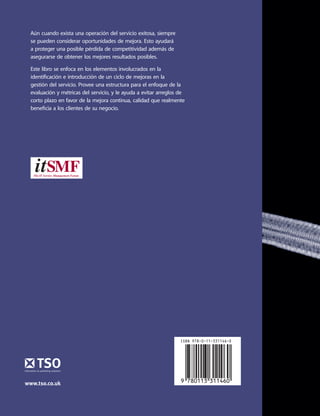 MejoraContinuadelServicio
Mejora Continua del Servicio
Aún cuando exista una operación del servicio exitosa, siempre
se pueden considerar oportunidades de mejora. Esto ayudará
a proteger una posible pérdida de competitividad además de
asegurarse de obtener los mejores resultados posibles.
Este libro se enfoca en los elementos involucrados en la
identiﬁcación e introducción de un ciclo de mejoras en la
gestión del servicio. Provee una estructura para el enfoque de la
evaluación y métricas del servicio, y le ayuda a evitar arreglos de
corto plazo en favor de la mejora continua, calidad que realmente
beneﬁcia a los clientes de su negocio.
9 780113 311460
ISBN 978-0-11-331146-0
www.tso.co.uk
6344_ContServICv SP v0_2.indd 1 8/1/10 15:09:20
 