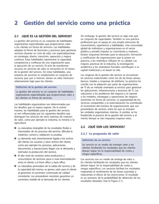 2.1  ¿Qué es la gestión del servicio?
La gestión del servicio es un conjunto de habilidades
organizativas especializadas que proporcionan valor
a los clientes en forma de servicios. Las habilidades
adoptan la forma de funciones y procesos para gestionar
servicios durante un ciclo de vida, con especializaciones
en estrategia, diseño, transición, operación y mejora
continua. Estas habilidades representan la capacidad,
competencia y confianza de una organización para
la ejecución de un servicio. El acto de transformar
recursos en servicios de valor se encuentra en el centro
de la gestión del servicio. Sin estas habilidades, una
empresa de servicios es simplemente un conjunto de
recursos que, por sí mismos, tienen un valor intrínseco
relativamente bajo para los clientes.
Definición de la gestión del servicio
La gestión del servicio es un conjunto de habilidades
organizativas especializadas que proporcionan valor a
los clientes en forma de servicios.
Las habilidades organizativas son determinadas por
los desafíos que se espera superar. De la misma
manera, las habilidades para la gestión del servicio
se ven influenciadas por los siguientes desafíos que
distinguen los servicios de otros sistemas de creación
de valor, como por ejemplo la industria, la minería o la
agricultura:
La naturaleza intangible de los resultados finales e■■
intermedios de los procesos del servicio, dificulta la
medición, control y validación (o prueba).
La demanda está estrechamente ligada a los activos■■
del cliente; los usuarios y otros activos del cliente,
como por ejemplo los procesos, aplicaciones,
documentos y transacciones llegan con la demanda y
estimulan la producción del servicio.
El alto nivel de contacto entre■■ productores y
consumidores de servicios; poca o nula intermediación
entre el cliente y el front office y back office.
La naturaleza perecedera de la salida del servicio y de■■
la capacidad del mismo; se genera valor para el cliente
al garantizar el suministro continuado de calidad
consistente. Los proveedores necesitan garantizar un
suministro estable de la demanda de los clientes.
Sin embargo, la gestión del servicio es algo más que
un conjunto de capacidades. También es una práctica
profesional que se apoya en una amplia estructura de
conocimiento, experiencia y habilidades. Una comunidad
global de individuos y organizaciones en el sector
público y privado impulsa su crecimiento y madurez.
Existen esquemas formales para la educación, formación
y certificación de organizaciones que la ponen en
práctica, y los individuos influyen en su calidad. Las
mejores prácticas de la industria, la investigación
académica y los estándares formales contribuyen a su
capital intelectual y se basan en ella.
Los orígenes de la gestión del servicio se encuentran
en servicios tradicionales como los de las líneas aéreas,
bancos, hoteles y empresas de telefonía. Su práctica ha
crecido con la adopción por parte de organizaciones
de TI de un método orientado al servicio para gestionar
las aplicaciones, infraestructuras y procesos de TI. Las
soluciones a los problemas del negocio y el soporte
a los modelos, estrategias y operaciones de negocio
aumentan en forma de servicios. La popularidad de los
servicios compartidos y la externalización ha contribuido
al incremento del número de organizaciones que son
proveedores de servicio, entre las que se incluyen
las unidades organizativas internas. A cambio, se ha
fortalecido la práctica de la gestión del servicio y al
mismo tiempo se han impuesto mayores retos.
2.2  ¿Qué son los servicios?
2.2.1 La propuesta de valor
Definición de un servicio
Un servicio es un medio de entregar valor a los
clientes facilitando los resultados que los clientes
desean lograr sin la responsabilidad de costes y
riesgos específicos.
Los servicios son un medio de entrega de valor a
los clientes facilitando los resultados que los clientes
desean lograr sin la responsabilidad de costes y
riesgos específicos. Los servicios facilitan los resultados
mejorando el rendimiento de las tareas asociadas y
reduciendo el efecto de las restricciones. El resultado
es un aumento de la probabilidad de obtención de los
resultados deseados (vea la Figura 2.1).
2	Gestión del servicio como una práctica
 