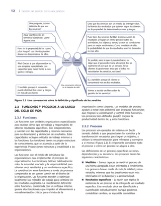 12	 |	 Gestión del servicio como una práctica
organización como conjunto. Los modelos de proceso
ayudan a evitar este problema con jerarquías funcionales
que mejoran la coordinación y control entre funciones.
Los procesos bien definidos pueden mejorar la
productividad dentro de, y entre funciones.
2.3.2  Procesos
Los procesos son ejemplos de sistemas en bucle
cerrado, debido a que proporcionan los cambios y la
transformación necesarios para lograr un objetivo, y
utilizan la retroalimentación para reforzarse y corregirse
a sí mismas (Figura 2.2). Es importante considerar todo
el proceso o cómo un proceso se adapta a otro.
Las definiciones de un proceso especifican acciones,
dependencias y su secuencia. Los procesos tienen las
siguientes características:
Medibles■■ – Somos capaces de medir el proceso de
una forma apropiada. Están orientados a rendimiento.
Los gestores desean medir el coste, la calidad y otras
variables, mientras que los practitioners están más
interesados en la duración y la productividad.
Resultados específicos■■ – La razón que explica la
existencia de un proceso es la entrega de un resultado
específico. Este resultado debe ser identificable y
cuantificable individualmente. Aunque podemos
contabilizar cambios, es imposible contabilizar
2.3  Funciones y procesos a lo largo
del ciclo de vida
2.3.1  Funciones
Las funciones son unidades organizativas especializadas
para realizar cierto tipo de trabajo y responsables de
obtener resultados específicos. Son independientes,
y cuentan con las capacidades y recursos necesarios
para su desempeño y obtención de resultados. Estas
capacidades incluyen métodos de trabajo internos a
las funciones. Las funciones tienen su propia estructura
de conocimiento, que se acumula a partir de la
experiencia. Proporcionan estructura y estabilidad a las
organizaciones.
Las funciones son el medio de estructurar las
organizaciones para implementar el principio de
especialización. Las funciones definen habitualmente
roles, la autoridad asociada y la responsabilidad para
obtener unos resultados y un rendimiento específico.
La coordinación entre funciones a través de procesos
compartidos es un patrón común en el diseño de
la organización. Las funciones tienden a optimizar
localmente sus métodos de trabajo para centrarse en
los resultados asignados. La coordinación deficiente
entre funciones, combinada con un enfoque interno,
genera silos funcionales que impiden el alineamiento y
retroalimentación críticos para el éxito de la
¿Qué significa esto en
términos operativos? Dame
alguna pista.
Y también porque el proveedor
puede distribuir los costes y riesgos
en más de un cliente.
Una pregunta, ¿cómo
definirías lo que son
los servicios?
Pero sin la propiedad de los costes
y los riesgos? Los clientes pueden
desear no desprenderse de ellos.
Creo que los servicios son un medio de entregar valor,
facilitando los resultados que quieren lograr los clientes
sin la propiedad de determinados costes y riesgos.
Sí, y también porque el cliente se
concentrará más en los resultados.
(Una conversación informal
en la máquina de café)
Gestor
(Operaciones)
Gestor
(Estrategia)
Pues bien, los servicios facilitan la consecución de
resultados al lograr un efecto positivo sobre las
actividades, los objetos y tareas, y crear las condiciones
para un mejor rendimiento. Como resultado de ello,
la probabilidad de que los resultados sean los deseados
es más alto.
Es posible, pero lo que sí pueden hacer, es
dejar que el proveedor tome el control. Eso es
realmente el por qué de un servicio. Si los
clientes lo gestionaran todo por sí solos, no
necesitarian los servicios, no crees?
Aha! Gracias a que el proveedor es
una empresa especializada con
capacidad para hacer frente a esos
gastos y riesgos.
Vamos a escribir un libro sobre la
gestión de los servicios!
Figura 2.1  Una conversación sobre la definición y significado de los servicios
 