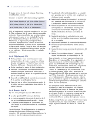 14	 |	 Gestión del servicio como una práctica
Revisión de la información de gestión y su evolución■■
para garantizar que los servicios están cumpliendo los
niveles de servicio acordados
Revisión de la información de gestión y su evolución■■
para garantizar que el resultado de los procesos de
ITSM asociados obtienen los resultados deseados
Realización periódica de evaluaciones de madurez■■
con respecto a las actividades del proceso y roles
asociados con las actividades del proceso, para
identificar tanto áreas de mejora como áreas de
riesgo.
Realización periódica de auditorías internas para■■
verificar la conformidad con los procesos y la aptitud
de los empleados
Revisión de la relevancia de los entregables existentes■■
Presentación de recomendaciones ad-hoc para su■■
aprobación
Realización de encuestas periódicas de satisfacción del■■
cliente
Realización de revisiones internas y externas del■■
servicio para identificar las oportunidades de CSI.
Estas actividades no tienen lugar automáticamente.
Éstas deben ser responsabilidad de la organización de
TI, que es capaz de asumir la responsabilidad y que
posee la autoridad adecuada para conseguir que se
materialicen. También deben planificarse y programarse
de forma continua. De forma predeterminada, la
‘mejora’ se convierte en un proceso dentro de TI con
actividades, entradas, salidas, roles y generación de
informes definidos. CSI debe garantizar que los procesos
de ITSM se desarrollen y desplieguen como soporte de
un método de gestión del servicio extremo a extremo
para los clientes de negocio. Es esencial desarrollar una
estrategia de mejora continua constante para cada uno
de los procesos y servicios.
Los entregables de CSI deben revisarse de forma
continua para verificar su integridad, funcionalidad
y viabilidad con el objeto de garantizar que siguen
siendo relevantes y no se convierten en algo inservible
y anticuado. También es importante asegurar que la
monitorización de los indicadores de calidad y las
métricas identificarán las áreas de mejora del proceso.
Dado que es probable que cualquier iniciativa de mejora
necesite cambios, las mejoras específicas necesitarán
seguir el proceso definido de Gestión de Cambios de
ITIL.
de buscar formas de mejorar la eficacia, eficiencia y
rentabilidad del proceso.
Considere lo siguiente sobre las medidas y la gestión:
No se puede gestionar lo que no se puede controlar.
No se puede controlar lo que no se puede medir.
No se puede medir lo que no se puede definir.
Si no se implementan, gestionan y soportan los procesos
de ITSM mediante el uso de metas, objetivos y medidas
pertinentes claramente definidas que permitan mejoras
procesables, el negocio se verá afectado. En función
de la criticidad para el negocio de un servicio de TI
determinado, la organización podría perder horas
productivas, experimentar un aumento de los costes,
erosionar su reputación o, quizás, incluso experimentar
un fracaso en el negocio. Esta es la razón por la que es
muy importante entender qué hay que medir, por qué
se está midiendo y definir con precisión el resultado
satisfactorio.
2.4.2 Objetivos de CSI
Revisar, analizar y hacer recomendaciones sobre■■
las oportunidades de mejora en cada fase del ciclo
de vida: Estrategia del Servicio, Diseño del Servicio,
Transición del Servicio y Operación del Servicio.
Revisar y analizar los Niveles de Servicio alcanzados.■■
Identificar e implementar actividades individuales■■
orientadas a mejorar la calidad del servicio de TI y
mejorar la eficiencia y eficacia de los procesos de ITSM
que lo hacen posible.
Mejorar la rentabilidad de la provisión de servicios de■■
TI sin sacrificar la satisfacción al cliente.
Garantizar que se utilicen los métodos de gestión de■■
la calidad adecuados para soportar las actividades de
mejora continua.
2.4.3  Ámbito de CSI
Hay tres áreas principales que CSI debe abordar:
La salud global de ITSM como una disciplina■■
La continua alineación del porfolio de servicios de TI■■
con las necesidades de negocio actuales y futuras
La madurez de los procesos de TI adecuados para■■
cada servicio en un modelo continuo de ciclo de vida
del servicio.
Para implementar CSI satisfactoriamente, es importante
entender las diferentes actividades que pueden
competer a CSI. Las siguientes actividades conforman la
base de un plan de mejora continua de procesos:
 