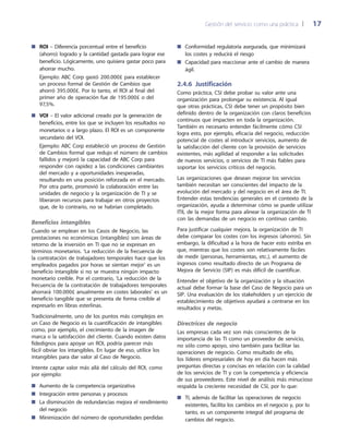 Gestión del servicio como una práctica 	| 	 17
Conformidad regulatoria asegurada, que minimizará■■
los costes y reducirá el riesgo
Capacidad para reaccionar ante el cambio de manera■■
ágil.
2.4.6 Justificación
Como práctica, CSI debe probar su valor ante una
organización para prolongar su existencia. Al igual
que otras prácticas, CSI debe tener un propósito bien
definido dentro de la organización con claros beneficios
continuos que impacten en toda la organización.
También es necesario entender fácilmente cómo CSI
logra esto, por ejemplo, eficacia del negocio, reducción
potencial de costes al introducir servicios, aumento de
la satisfacción del cliente con la provisión de servicios
existentes, más agilidad al responder a las solicitudes
de nuevos servicios, o servicios de TI más fiables para
soportar los servicios críticos del negocio.
Las organizaciones que desean mejorar los servicios
también necesitan ser conscientes del impacto de la
evolución del mercado y del negocio en el área de TI.
Entender estas tendencias generales en el contexto de la
organización, ayuda a determinar cómo se puede utilizar
ITIL de la mejor forma para alinear la organización de TI
con las demandas de un negocio en continuo cambio.
Para justificar cualquier mejora, la organización de TI
debe comparar los costes con los ingresos (ahorros). Sin
embargo, la dificultad a la hora de hacer esto estriba en
que, mientras que los costes son relativamente fáciles
de medir (personas, herramientas, etc.), el aumento de
ingresos como resultado directo de un Programa de
Mejora de Servicio (SIP) es más difícil de cuantificar.
Entender el objetivo de la organización y la situación
actual debe formar la base del Caso de Negocio para un
SIP. Una evaluación de los stakeholders y un ejercicio de
establecimiento de objetivos ayudará a centrarse en los
resultados y metas.
Directrices de negocio
Las empresas cada vez son más conscientes de la
importancia de las TI como un proveedor de servicio,
no sólo como apoyo, sino también para facilitar las
operaciones de negocio. Como resultado de ello,
los líderes empresariales de hoy en día hacen más
preguntas directas y concisas en relación con la calidad
de los servicios de TI y con la competencia y eficiencia
de sus proveedores. Este nivel de análisis más minucioso
respalda la creciente necesidad de CSI, por lo que:
TI, además de facilitar las operaciones de negocio■■
existentes, facilita los cambios en el negocio y, por lo
tanto, es un componente integral del programa de
cambios del negocio.
ROI■■ – Diferencia porcentual entre el beneficio
(ahorro) logrado y la cantidad gastada para lograr ese
beneficio. Lógicamente, uno quisiera gastar poco para
ahorrar mucho.
Ejemplo: ABC Corp gastó 200.000£ para establecer
un proceso formal de Gestión de Cambios que
ahorró 395.000£. Por lo tanto, el ROI al final del
primer año de operación fue de 195.000£ o del
97,5%.
VOI■■ – El valor adicional creado por la generación de
beneficios, entre los que se incluyen los resultados no
monetarios o a largo plazo. El ROI es un componente
secundario del VOI.
Ejemplo: ABC Corp estableció un proceso de Gestión
de Cambios formal que redujo el número de cambios
fallidos y mejoró la capacidad de ABC Corp para
responder con rapidez a las condiciones cambiantes
del mercado y a oportunidades inesperadas,
resultando en una posición reforzada en el mercado.
Por otra parte, promovió la colaboración entre las
unidades de negocio y la organización de TI y se
liberaron recursos para trabajar en otros proyectos
que, de lo contrario, no se habrían completado.
Beneficios intangibles
Cuando se emplean en los Casos de Negocio, las
prestaciones no económicas (intangibles) son áreas de
retorno de la inversión en TI que no se expresan en
términos monetarios. ‘La reducción de la frecuencia de
la contratación de trabajadores temporales hace que los
empleados pagados por horas se sientan mejor’ es un
beneficio intangible si no se muestra ningún impacto
monetario creíble. Por el contrario, ‘La reducción de la
frecuencia de la contratación de trabajadores temporales
ahorrará 100.000£ anualmente en costes laborales’ es un
beneficio tangible que se presenta de forma creíble al
expresarlo en libras esterlinas.
Tradicionalmente, uno de los puntos más complejos en
un Caso de Negocio es la cuantificación de intangibles
como, por ejemplo, el crecimiento de la imagen de
marca o la satisfacción del cliente. Cuando existen datos
fidedignos para apoyar un ROI, podría parecer más
fácil obviar los intangibles. En lugar de eso, utilice los
intangibles para dar valor al Caso de Negocio.
Intente captar valor más allá del cálculo del ROI, como
por ejemplo:
Aumento de la competencia organizativa■■
Integración entre personas y procesos■■
La disminución de redundancias mejora el rendimiento■■
del negocio
Minimización del número de oportunidades perdidas■■
 