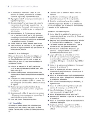 18	 |	 Gestión del servicio como una práctica
Considerar tanto los beneficios directos como los■■
indirectos.
Identificar los beneficios para cada grupo de■■
stakeholders en cada nivel de la organización.
Definir los beneficios de forma clara y medible.■■
Los beneficios genéricos descritos en el resto de esta
sección, son aquellos que se obtendrán al implementar
CSI dentro de una organización.
Beneficios del cliente/negocio
Mejora global de la calidad de las operaciones de■■
negocio garantizando que los servicios de IT soportan
los procesos de negocio
Soporte al negocio más fiable a través de los procesos■■
de Gestión de Cambios, Incidencias y Problemas
Los clientes sabrán lo que se espera de TI y qué se■■
requiere de ellos para garantizar la entrega
Aumento de la productividad del personal que■■
pertenece a la empresa debido a la fiabilidad y
disponibilidad de los servicios de TI
Los procedimientos de continuidad del servicio■■
de TI cada vez se centran más en el soporte de
la continuidad del negocio y en satisfacer las
necesidades del negocio a través de la disponibilidad
continua
Mejora en las relaciones de trabajo entre clientes y el■■
proveedor de servicios de TI
Mejora de la satisfacción del cliente cuando los■■
proveedores de servicio entienden y proporcionan lo
que se espera de ellos
Mejora de la calidad de servicio y la disponibilidad del■■
servicio, lo que implica la mejora de la productividad y
de los ingresos del negocio
Mejor planificación de las compras, el desarrollo y la■■
implementación
Mejora de la información de gestión asociada a los■■
procesos de negocio y a los servicios de TI
Mayor flexibilidad para el negocio a través de una■■
mejor comprensión del soporte de TI
Mejora del alineamiento entre el negocio y TI■■
Aumento de la flexibilidad y capacidad de adaptación■■
de los servicios
Mejora de la calidad y la rapidez de respuesta ante las■■
necesidades del negocio
Despliegues, cambios y proyectos más rápidos y■■
de mejor calidad (entregados a tiempo, en coste y
calidad).
Se pone especial interés en la calidad de TI en■■
términos de fiabilidad, disponibilidad, estabilidad,
capacidad, seguridad y, especialmente, riesgo.
TI y el gobierno de TI son componentes integrales en■■
la gestión empresarial.
El rendimiento de TI se hace incluso más visible; las■■
interrupciones de servicio por causas técnicas y la
insatisfacción del cliente cada vez se encuentran más
presentes entre los problemas que se analizan en la
sala de juntas.
Las organizaciones de TI se encuentran cada vez■■
más en una posición en la que no sólo tienen que
materializar sino gestionar la tecnología de apoyo al
negocio y los servicios que proporcionan la capacidad
y la calidad que requiere el negocio.
TI debe evidenciar el valor obtenido por el dinero.■■
TI en un entorno de e-business no sólo soporta los■■
procesos de negocio primarios, sino que conforma el
núcleo de esos procesos.
Directrices de la tecnología
El elevado ritmo de los desarrollos tecnológicos, con
los que TI proporciona soluciones, se convierte en
un componente central de casi todas las áreas de
operaciones de negocio. Como resultado de ello, los
servicios de TI deben:
Entender las operaciones de negocio y asesorar■■
sobre las oportunidades a corto y largo plazo (y las
limitaciones) de TI.
Diseñarse para conseguir agilidad y destreza para■■
adaptarse a las incertidumbres de las necesidades de
negocio.
Acomodar más cambios tecnológicos, con un tiempo■■
de ciclo reducido para llevar a cabo los cambios, para
que corresponda con una ventana reducida en el ciclo
de negocio.
Mantener o mejorar la calidad existente de los■■
servicios mientras se añaden o retiran componentes
tecnológicos.
Garantizar que la calidad de la provisión de servicios■■
y del soporte se corresponda con el uso que hace el
negocio de las nuevas tecnologías.
Poner bajo control el aumento de costes.■■
2.4.7  Beneficios
Los beneficios deben identificarse claramente para
ayudar a justificar el esfuerzo que implica recopilar,
analizar y actuar según los datos de mejora. Asegúrese
de:
 