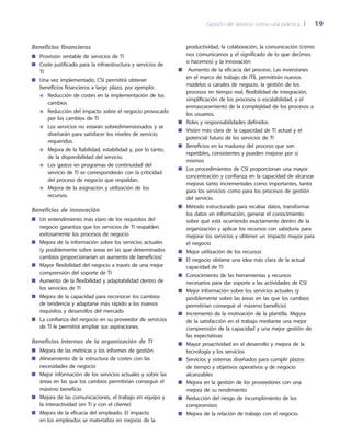 Gestión del servicio como una práctica 	| 	 19
productividad, la colaboración, la comunicación (cómo
nos comunicamos y el significado de lo que decimos
o hacemos) y la innovación
Aumento de la eficacia del proceso. Las inversiones■■
en el marco de trabajo de ITIL permitirán nuevos
modelos o canales de negocio, la gestión de los
procesos en tiempo real, flexibilidad de integración,
simplificación de los procesos o escalabilidad, y el
enmascaramiento de la complejidad de los procesos a
los usuarios.
Roles y responsabilidades definidos■■
Visión más clara de la capacidad de TI actual y el■■
potencial futuro de los servicios de TI
Beneficios en la madurez del proceso que son■■
repetibles, consistentes y pueden mejorar por sí
mismos
Los procedimientos de CSI proporcionan una mayor■■
concentración y confianza en la capacidad de alcanzar
mejoras tanto incrementales como importantes, tanto
para los servicios como para los procesos de gestión
del servicio.
Método estructurado para recabar datos, transformar■■
los datos en información, generar el conocimiento
sobre qué está ocurriendo exactamente dentro de la
organización y aplicar los recursos con sabiduría para
mejorar los servicios y obtener un impacto mayor para
el negocio
Mejor utilización de los recursos■■
El negocio obtiene una idea más clara de la actual■■
capacidad de TI
Conocimiento de las herramientas y recursos■■
necesarios para dar soporte a las actividades de CSI
Mejor información sobre los servicios actuales (y■■
posiblemente sobre las áreas en las que los cambios
permitirían conseguir el máximo beneficio)
Incremento de la motivación de la plantilla. Mejora■■
de la satisfacción en el trabajo mediante una mejor
comprensión de la capacidad y una mejor gestión de
las expectativas
Mayor proactividad en el desarrollo y mejora de la■■
tecnología y los servicios
Servicios y sistemas diseñados para cumplir plazos■■
de tiempo y objetivos operativos y de negocio
alcanzables
Mejora en la gestión de los proveedores con una■■
mejora de su rendimiento
Reducción del riesgo de incumplimiento de los■■
compromisos
Mejora de la relación de trabajo con el negocio.■■
Beneficios financieros
Provisión rentable de servicios de TI■■
Coste justificado para la infraestructura y servicios de■■
TI
Una vez implementado, CSI permitirá obtener■■
beneficios financieros a largo plazo, por ejemplo:
Reducción de costes en la implementación de los●●
cambios
Reducción del impacto sobre el negocio provocado●●
por los cambios de TI
Los servicios no estarán sobredimensionados y se●●
diseñarán para satisfacer los niveles de servicio
requeridos.
Mejora de la fiabilidad, estabilidad y, por lo tanto,●●
de la disponibilidad del servicio.
Los gastos en programas de continuidad del●●
servicio de TI se corresponderán con la criticidad
del proceso de negocio que respaldan.
Mejora de la asignación y utilización de los●●
recursos.
Beneficios de innovación
Un entendimiento más claro de los requisitos del■■
negocio garantiza que los servicios de TI respalden
exitosamente los procesos de negocio
Mejora de la información sobre los servicios actuales■■
(y posiblemente sobre áreas en las que determinados
cambios proporcionarían un aumento de beneficios)
Mayor flexibilidad del negocio a través de una mejor■■
comprensión del soporte de TI
Aumento de la flexibilidad y adaptabilidad dentro de■■
los servicios de TI
Mejora de la capacidad para reconocer los cambios■■
de tendencia y adaptarse más rápido a los nuevos
requisitos y desarrollos del mercado
La confianza del negocio en su proveedor de servicios■■
de TI le permitirá ampliar sus aspiraciones.
Beneficios internos de la organización de TI
Mejora de las métricas y los informes de gestión■■
Alineamiento de la estructura de costes con las■■
necesidades de negocio
Mejor información de los servicios actuales y sobre las■■
áreas en las que los cambios permitirían conseguir el
máximo beneficio
Mejora de las comunicaciones, el trabajo en equipo y■■
la interactividad (en TI y con el cliente)
Mejora de la eficacia del empleado. El impacto■■
en los empleados se materializa en mejoras de la
 