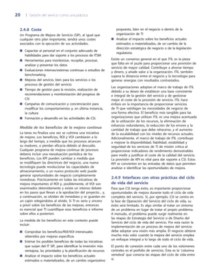 20	 |	 Gestión del servicio como una práctica
propuesto, bien en el negocio o dentro de la
organización de TI
Analizar el impacto sobre los beneficios actuales■■
estimados o materializados, de un cambio de la
dirección estratégica de negocio o de la legislación
regulatoria.
Existe un consenso general en el que ITIL es la pieza
que falta en el puzle para proporcionar una provisión de
servicio de mayor calidad. Contribuye a ahorrar tiempo
y dinero, y añade valor a la organización. ITIL también
supera la distancia entre el negocio y la tecnología para
generar sinergias con resultados contrastados.
Las organizaciones adoptan el marco de trabajo de ITIL
debido a su deseo de establecer una base consistente
e integral de la gestión del servicio y de gestionar
mejor el coste de la provisión de servicio. ITIL hace
énfasis en la importancia de proporcionar servicios
de TI que satisfagan las necesidades de negocio de
una forma efectiva. El beneficio más tangible para las
organizaciones que utilizan ITIL es una mejora acentuada
de la utilización de los recursos, la eliminación de
esfuerzos redundantes, la reducción de los errores y la
cantidad de trabajo que debe rehacerse, y el aumento
de la escalabilidad con los niveles de recursos actuales.
Adicionalmente, el marco de trabajo de ITIL contribuye
a mejorar la disponibilidad, fiabilidad, estabilidad y
seguridad de los servicios de TI de misión crítica al
proporcionar indicadores de rendimiento demostrables
para medir y justificar el coste de la calidad del servicio.
La provisión de KPI es vital para dar soporte a CSI. Estos
KPI se convierten en las entradas de datos que permiten
analizar e identificar las oportunidades de mejora.
2.4.9 Interfaces con otras prácticas del ciclo
de vida del servicio
Para que CSI tenga éxito, es importante proporcionar
oportunidades de mejora durante todo el ciclo de vida
completo del servicio. Si, por ejemplo, CSI se centra en
la fase de Operación del Servicio del ciclo de vida, su
éxito será limitado. Es algo similar al tratar un síntoma
de un problema en lugar de tratar el propio problema.
A menudo, el problema puede surgir realmente en
las etapas de Estrategia del Servicio o de Diseño del
Servicio del ciclo de vida del servicio. Por esta razón la
implementación de un proceso de mejora del servicio
debe adoptar una visión más amplia. El negocio obtiene
mucho más valor cuando la mejora del servicio emplea
un enfoque integral a lo largo de todo el ciclo de vida.
El punto de conexión entre cada uno de los volúmenes
centrales es el porfolio de servicios. Ésta es la ‘columna
vertebral’ que conecta las etapas del ciclo de vida entre
sí.
2.4.8 Coste
Un Programa de Mejora de Servicio (SIP), al igual que
cualquier otro plan importante, tendrá unos costes
asociados con la ejecución de sus actividades.
Capacitar al personal en el conjunto adecuado de■■
habilidades para dar soporte a los procesos de ITSM
Herramientas para monitorizar, recopilar, procesar,■■
analizar y presentar los datos
Evaluaciones internas/externas continuas o estudios de■■
benchmarking
Mejoras del servicio, bien para los servicios o los■■
procesos de gestión del servicio
Tiempo de gestión para la revisión, realización de■■
recomendaciones y monitorización del progreso de
CSI
Campañas de comunicación y concienciación para■■
modificar los comportamientos y, en última instancia,
la cultura
Formación y desarrollo en las actividades de CSI.■■
Medida de los beneficios de la mejora continua
La tarea no finaliza una vez se culmina una iniciativa
de mejora. Los beneficios, ROI y VOI cambiarán a lo
largo del tiempo, a medida que los procesos alcancen
su madurez, o pierdan eficacia debido al descuido.
Cualquier programa de mejora continua de procesos
debería incluir una reevaluación periódica de los
beneficios. Los KPI pueden cambiar a medida que
se modifiquen las directrices del negocio, una nueva
tecnología puede revolucionar las capacidades de
almacenamiento, o un nuevo protocolo web puede
generar oportunidades de negocio completamente
novedosas. Prácticamente en todas las iniciativas de
mejora importantes el ROI y, posiblemente, el VOI son
examinados detenidamente y existe un intenso debate
en los pasos que llevan a la aprobación del proyecto... y,
a continuación, se olvidan de inmediato y se guardan en
un cajón relegándolos al olvido. Si TI es serio y sincero
a priori sobre los beneficios de las mejoras, entonces
es esencial que TI cuantifique esos beneficios e informe
sobre ellos a posteriori.
La medida de los beneficios en este contexto puede
incluir:
Comprobar los beneficios/ROI/VOI interanuales■■
obtenidos por mejoras específicas
Estimar los posibles beneficios de todas las iniciativas■■
que surjan del IT SIP, para identificar la inversión más
ventajosa, las prioridades y la planificación de recursos
Analizar el impacto sobre los beneficios actuales■■
estimados o materializados, de un cambio organizativo
 