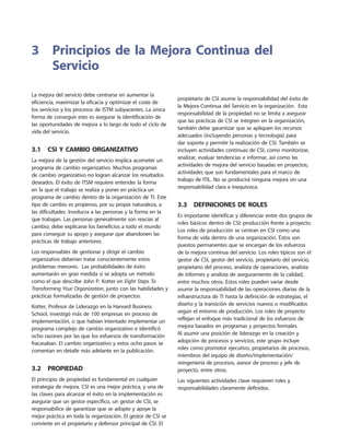 La mejora del servicio debe centrarse en aumentar la
eficiencia, maximizar la eficacia y optimizar el coste de
los servicios y los procesos de ISTM subyacentes. La única
forma de conseguir esto es asegurar la identificación de
las oportunidades de mejora a lo largo de todo el ciclo de
vida del servicio.
3.1  CSI y cambio organizativo
La mejora de la gestión del servicio implica acometer un
programa de cambio organizativo. Muchos programas
de cambio organizativo no logran alcanzar los resultados
deseados. El éxito de ITSM requiere entender la forma
en la que el trabajo se realiza y poner en práctica un
programa de cambio dentro de la organización de TI. Este
tipo de cambio es propenso, por su propia naturaleza, a
las dificultades. Involucra a las personas y la forma en la
que trabajan. Las personas generalmente son reacias al
cambio; debe explicarse los beneficios a todo el mundo
para conseguir su apoyo y asegurar que abandonen las
prácticas de trabajo anteriores.
Los responsables de gestionar y dirigir el cambio
organizativo deberían tratar conscientemente estos
problemas menores. Las probabilidades de éxito
aumentarán en gran medida si se adopta un método
como el que describe John P. Kotter en Eight Steps To
Transforming Your Organization, junto con las habilidades y
prácticas formalizadas de gestión de proyectos.
Kotter, Profesor de Liderazgo en la Harvard Business
School, investigó más de 100 empresas en proceso de
implementación, o que habían intentado implementar un
programa complejo de cambio organizativo e identificó
ocho razones por las que los esfuerzos de transformación
fracasaban. El cambio organizativo y estos ocho pasos se
comentan en detalle más adelante en la publicación.
3.2  Propiedad
El principio de propiedad es fundamental en cualquier
estrategia de mejora. CSI es una mejor práctica, y una de
las claves para alcanzar el éxito en la implementación es
asegurar que un gestor específico, un gestor de CSI, se
responsabilice de garantizar que se adopte y apoye la
mejor práctica en toda la organización. El gestor de CSI se
convierte en el propietario y defensor principal de CSI. El
propietario de CSI asume la responsabilidad del éxito de
la Mejora Continua del Servicio en la organización. Esta
responsabilidad de la propiedad no se limita a asegurar
que las prácticas de CSI se integren en la organización,
también debe garantizar que se apliquen los recursos
adecuados (incluyendo personas y tecnología) para
dar soporte y permitir la realización de CSI. También se
incluyen actividades continuas de CSI, como monitorizar,
analizar, evaluar tendencias e informar, así como las
actividades de mejora del servicio basadas en proyectos;
actividades que son fundamentales para el marco de
trabajo de ITIL. No se producirá ninguna mejora sin una
responsabilidad clara e inequívoca.
3.3  Definiciones de roles
Es importante identificar y diferenciar entre dos grupos de
roles básicos dentro de CSI: producción frente a proyecto.
Los roles de producción se centran en CSI como una
forma de vida dentro de una organización. Éstos son
puestos permanentes que se encargan de los esfuerzos
de la mejora continua del servicio. Los roles típicos son el
gestor de CSI, gestor del servicio, propietario del servicio,
propietario del proceso, analista de operaciones, analista
de informes y analista de aseguramiento de la calidad,
entre muchos otros. Estos roles pueden variar desde
asumir la responsabilidad de las operaciones diarias de la
infraestructura de TI hasta la definición de estrategias, el
diseño y la transición de servicios nuevos o modificados
según el entorno de producción. Los roles de proyecto
reflejan el enfoque más tradicional de los esfuerzos de
mejora basados en programas y proyectos formales.
Al asumir una posición de liderazgo en la creación y
adopción de procesos y servicios, este grupo incluye
roles como promotor ejecutivo, propietarios de procesos,
miembros del equipo de diseño/implementación/
reingeniería de procesos, asesor de proceso y jefe de
proyecto, entre otros.
Las siguientes actividades clave requieren roles y
responsabilidades claramente definidos.
3	Principios de la Mejora Continua del
Servicio
 