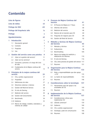 Lista de figuras	 v
Lista de tablas	 vii
Prólogo de OGC	 viii
Prólogo del Arquitecto Jefe	 ix
Prólogo	 x
Agradecimientos	 xii
1	 Introducción	 1
	 1.1	 Descripción general	 3
	 1.2	 Contexto	 3
	 1.3	 Propósito	 7
	 1.4	 Uso	 7
2	 Gestión del servicio como una práctica	 9
	 2.1	 ¿Qué es la gestión del servicio?	 11
	 2.2	 ¿Qué son los servicios?	 11
	 2.3	Funciones y procesos a lo largo del ciclo
de vida	 12
	 2.4	Fundamentos de la Mejora continua del
servicio	 13
3	Principios de la mejora continua del
servicio	 25
	 3.1	 CSI y cambio organizacional	 27
	 3.2	 Propiedad	 27
	 3.3	 Definiciones de roles	 27
	 3.4	 Directrices externas e internas	 28
	 3.5	 Gestión del Nivel de Servicio	 28
	 3.6	 El ciclo de Deming	 29
	 3.7	 Medición del servicio	 30
	 3.8	 Gestión del Conocimiento	 34
	 3.9	 Benchmarks	 34
	 3.10	 Gobierno	 35
	 3.11	Marcos de trabajo, modelos, estándares y
sistemas de calidad	 37
4	Procesos de Mejora Continua del
Servicio	 41
	 4.1	 El Proceso de Mejora en 7 Pasos	 43
	 4.2	 Informes del servicio	 66
	 4.3	 Medición del servicio	 68
	 4.4	 Retorno de la inversión para CSI	 84
	 4.5	 Preguntas de negocio para CSI	 89
	 4.6	 Gestión del Nivel de Servicio	 92
5	Métodos y técnicas de Mejora Continua
del Servicio	 95
	 5.1	 Métodos y técnicas	 97
	 5.2	 Evaluaciones	 98
	 5.3	 Benchmarking	 104
	 5.4	Marcos de trabajo de medición y
elaboración de informes	 110
	 5.5	 El ciclo de Deming	 116
	 5.6	 CSI y otros procesos de gestión del servicio	 117
	 5.7	 Resumen	 131
6	Organización para la Mejora Continua
del Servicio	 133
	 6.1	Roles y responsabilidades que dan apoyo
a CSI	 135
	 6.2	 La matriz de responsabilidades	 142
	 6.3	 Resumen	 146
7	 Consideraciones sobre la tecnología	 147
	 7.1	Herramientas para dar apoyo a las
actividades de CSI	 149
	 7.2	 Resumen	 155
8	Implementación de la Mejora Continua
del Servicio	 157
	 8.1	Consideraciones críticas para
implementar CSI	 159
	 8.2	 ¿Dónde comenzar?	 159
	 8.3	 Gobierno	 160
	 8.4	 CSI y cambio organizacional	 161
	 8.5	 Estrategia y plan de comunicación	 166
	 8.6	 Resumen	 168
Contenido
 