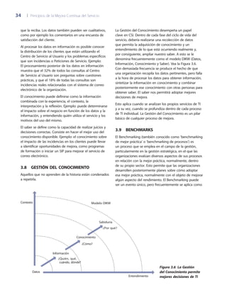 34	 |	 Principios de la Mejora Continua del Servicio
La Gestión del Conocimiento desempeña un papel
clave en CSI. Dentro de cada fase del ciclo de vida del
servicio, debería realizarse una recolección de datos
que permita la adquisición de conocimiento y un
entendimiento de lo que está ocurriendo realmente y,
por consiguiente, ampliar nuestro saber. A esto se le
denomina frecuentemente como el modelo DIKW (Datos,
Información, Conocimiento y Saber). Vea la Figura 3.6.
Con demasiada frecuencia se produce el hecho de que
una organización recopila los datos pertinentes, pero falla
a la hora de procesar los datos para obtener información,
sintetizar la información en conocimiento y combinar
posteriormente ese conocimiento con otras personas para
obtener saber. El saber nos permitirá adoptar mejores
decisiones de mejora.
Esto aplica cuando se analizan los propios servicios de TI
y a su vez, cuando se profundiza dentro de cada proceso
de TI individual. La Gestión del Conocimiento es un pilar
básico de cualquier proceso de mejora.
3.9  Benchmarks
El Benchmarking (también conocido como ‘benchmarking
de mejor práctica’ o ‘benchmarking de procesos’) es
un proceso que se emplea en el campo de la gestión,
particularmente en la gestión estratégica, en el que las
organizaciones evalúan diversos aspectos de sus procesos
en relación con la mejor práctica, normalmente, dentro
de su propio sector. Esto permite que las organizaciones
desarrollen posteriormente planes sobre cómo adoptar
esa mejor práctica, normalmente con el objeto de mejorar
algún aspecto del rendimiento. El Benchmarking puede
ser un evento único, pero frecuentemente se aplica como
que la reciba. Los datos también pueden ser cualitativos,
como por ejemplo los comentarios en una encuesta de
satisfacción del cliente.
Al procesar los datos en información es posible conocer
la distribución de los clientes que están utilizando el
Centro de Servicio al Usuario y los problemas específicos
que son incidencias o Peticiones de Servicio. Ejemplo:
El procesamiento posterior de los datos en información
muestra que el 32% de todos las consultas al Centro
de Servicio al Usuario son preguntas sobre cuestiones
prácticas, y que el 18% de todas las consultas son
incidencias reales relacionadas con el sistema de correo
electrónico de la organización.
El conocimiento puede definirse como la información
combinada con la experiencia, el contexto, la
interpretación y la reflexión. Ejemplo: puede determinarse
el impacto sobre el negocio en función de los datos y la
información, y entendiendo quién utiliza el servicio y los
motivos del uso del mismo.
El saber se define como la capacidad de realizar juicios y
decisiones correctas. Consiste en hacer el mejor uso del
conocimiento disponible. Ejemplo: el conocimiento sobre
el impacto de las incidencias en los clientes puede llevar
a identificar oportunidades de mejora, como programas
de formación o iniciar un SIP para mejorar el servicio de
correo electrónico.
3.8  Gestión del Conocimiento
Aquellos que no aprenden de la historia están condenados
a repetirla.
Datos
¿Quién, qué,
cuándo, dónde?
¿Cómo?
¿Por qué?
Información
Conocimiento
Sabiduría
Contexto
Entendimiento
Modelo DIKW
Figura 3.6  La Gestión
del Conocimiento permite
mejores decisiones de TI
 