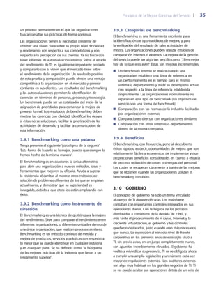 Principios de la Mejora Continua del Servicio 	| 	 35
3.9.3  Categorías de benchmarking
El Benchmarking es una herramienta excelente para
la identificación de oportunidades de mejora, y para
la verificación del resultado de tales actividades de
mejora. Las organizaciones pueden realizar estudios de
comparación internos o externos. La mejora de la gestión
del servicio puede ser algo tan sencillo como: ‘¿Eres mejor
hoy de lo que eras ayer?’ Estas son mejoras incrementales.
Un benchmark interno se realiza cuando una■■
organización establece una línea de referencia en
un cierto momento en el tiempo para el mismo
sistema o departamento y mide su desempeño actual
con respecto a la línea de referencia establecida
originalmente. Las organizaciones normalmente no
reparan en este tipo de benchmark (los objetivos de
servicio son una forma de benchmark)
Comparación con las normas de la industria facilitadas■■
por organizaciones externas
Comparaciones directas con organizaciones similares■■
Comparación con otros sistemas o departamentos■■
dentro de la misma compañía.
3.9.4 Beneficios
El Benchmarking, con frecuencia, pone al descubierto
éxitos rápidos, es decir, oportunidades de mejora que son
relativamente fáciles y económicas de implementar y que
proporcionan beneficios considerables en cuanto a eficacia
de proceso, reducción de costes o sinergias del personal.
Los costes se recuperan claramente a través de las mejoras
que se obtienen cuando las organizaciones utilizan el
benchmarking con éxito.
3.10  Gobierno
El concepto de gobierno ha sido un tema vinculado
al campo de TI durante décadas. Los mainframe
contaban con importantes controles integrados en sus
operaciones diarias. Con la llegada de los procesos
distribuidos a comienzos de la década de 1990, y
más tarde el procesamiento de n capas, Internet y la
creciente virtualización, el gobierno y los controles
quedaron desfasados, justo cuando eran más necesarios
que nunca. La exposición al elevado nivel de fraude
corporativo en los primeros años de este siglo situó a
TI, sin previo aviso, en un juego completamente nuevo,
con apuestas increíblemente elevadas. El gobierno ha
vuelto a reivindicar su presencia. TI se ve obligada ahora
a cumplir una amplia legislación y un número cada vez
mayor de regulaciones externas. Los auditores externos
son algo muy habitual en los grandes negocios de TI. TI
ya no puede ocultar sus operaciones detrás de un velo de
un proceso permanente en el que las organizaciones
buscan desafiar sus prácticas de forma continua.
Las organizaciones tienen la necesidad creciente de
obtener una visión clara sobre su propio nivel de calidad
y rendimiento con respecto a sus competidores y con
respecto a la percepción de sus clientes. Ya no basta con
tener informes de autoevaluación internos sobre el estado
del rendimiento de TI; es igualmente importante probarlo
y compararlo con la visión que el mercado tiene sobre
el rendimiento de la organización. Un resultado positivo
de esta prueba y comparación puede ofrecer una ventaja
competitiva a la organización en el mercado y generar
confianza en sus clientes. Los resultados del benchmarking
y las autoevaluaciones permiten la identificación de
carencias en términos de personas, procesos y tecnología.
Un benchmark puede ser un catalizador del inicio de la
asignación de prioridades para comenzar la mejora de
proceso formal. Los resultados de benchmarking deben
mostrar las carencias con claridad, identificar los riesgos
si éstas no se solucionan, facilitar la priorización de las
actividades de desarrollo y facilitar la comunicación de
esta información.
3.9.1 Benchmarking como una palanca
Tenga presente el siguiente ‘paradigma de la ceguera’:
‘Esta forma de hacerlo es la mejor, puesto que siempre lo
hemos hecho de la misma manera’.
El Benchmarking es en ocasiones la única alternativa
para abrir una organización a nuevos métodos, ideas y
herramientas que mejoren su eficacia. Ayuda a superar
la resistencia al cambio al mostrar otros métodos de
solución de problemas diferentes de los que se emplean
actualmente, y demostrar que su superioridad es
innegable, debido a que otros los están empleando con
éxito.
3.9.2 Benchmarking como instrumento de
dirección
El Benchmarking es una técnica de gestión para la mejora
del rendimiento. Sirve para comparar el rendimiento entre
diferentes organizaciones, o diferentes unidades dentro de
una única organización, que realizan procesos similares.
Benchmarking es un método continuo de medida y
mejora de productos, servicios y prácticas con respecto a
lo mejor que se puede identificar en cualquier industria
y en cualquier parte. Se ha definido como ‘la búsqueda
de las mejores prácticas de la industria que llevan a un
rendimiento superior’.
 