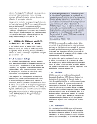 Principios de la Mejora Continua del Servicio 	| 	 37
El Project Management Body of Knowledge aglutina
el conocimiento vigente dentro de la profesión de
gestión de proyectos. Al igual que en otras profesiones,
como el derecho, la medicina y la contabilidad, el
cuerpo de conocimiento se asienta en los practitioners
y académicos que lo aplican y desarrollan. El
PMBOK completo incluye las prácticas tradicionales
contrastadas que se aplican de forma general, así como
las prácticas innovadoras que surgen en la profesión,
incluyéndose el material publicado y sin publicar.
Como resultado de esto, el PMBOK experimenta una
evolución constante.
(Introducción al PMBOK - 2004)
PRINCE2 (Proyectos en Entornos Controlados, v2) es
un método de gestión de proyectos estructurado que
pertenece al OGC. La gestión estructurada de proyectos
implica la gestión del proyecto de una forma lógica y
organizada que sigue pasos definidos. Un método de
gestión estructurado de proyectos es la descripción escrita
de este método lógico y organizado.
Los profesionales pueden recibir certificaciones que
acrediten su conocimiento de cada marco de trabajo.
Las organizaciones pueden evaluarse con respecto a un
marco de trabajo. En muchos casos, se emplea la escala
del Modelo de Madurez de la Capacidad (CMM) para estas
evaluaciones a nivel de organización.
3.11.2 Modelos
CMMI (Integración del Modelo de Madurez de la
Capacidad): Creado por el SEI (Software Engineering
Institute) en la Universidad de Carnegie Mellon en
1991. En su inicio, CMM fue un modelo concebido para
demostrar la madurez de los procesos de desarrollo
de software, en la creencia de que unos procesos de
desarrollo más maduros permitían obtener un mejor
software. El modelo CMM de software básico ha crecido
y ha sido revisado. CMMI se ha convertido ahora en el
estándar de facto para medir la madurez de cualquier
proceso. El uso de SCAMPI (Método de Evaluación de
CMMI Estándar para la Mejora de Procesos) permite
evaluar a las organizaciones con respecto al modelo
CMMI.
3.11.3 Estándares
Los estándares existen debido a que un órgano de
gobierno ampliamente reconocido, en la mayoría de
los casos un órgano de gobierno de ámbito mundial,
ha llegado a un acuerdo sobre un conjunto específico
de principios o protocolos y los ha publicado para que
externas. Por otra parte, TI recibe cada vez más presiones
para aportar más resultados con menos recursos y
crear valor adicional mientras se optimiza al máximo la
utilización de los recursos existentes.
Estas presiones crecientes se compenetran perfectamente
con la premisa básica de ITIL: TI es un negocio de servicio.
Las organizaciones de TI internas existentes deben
transformarse en proveedores de servicios de TI eficaces
y eficientes, o dejarán de ser importantes para el negocio
y, poco después, dejarán de existir. Este impulso continuo
e incesante hacia un mayor valor de negocio con una
eficiencia interna superior es la clave de CSI.
3.11  Marcos de trabajo, modelos,
estándares y sistemas de calidad
En este punto se analiza en detalle cómo CSI encaja
dentro del paisaje más amplio de ITSM. Cada uno de
los siguientes marcos de trabajo, modelos, estándares y
sistemas de calidad sustentan por completo los conceptos
que caracterizan a CSI.
3.11.1 Marcos de trabajo
ITIL, creada en 1989, proporciona una guía detallada
sobre la estructura, integración y mejora de los servicios
y procesos de TI. Desde entonces ha sido actualizada
y revisada y está regida por la Oficina de Comercio del
Gobierno (OGC), Reino Unido. Conforma el conjunto
de principios para la Gestión del Servicio de TI más
ampliamente adoptado en todo el mundo.
COBIT (Objetivos de Control para las Tecnologías de
la Información), creado originalmente en 1995 como
un marco de trabajo de auditoría de los sistemas de
información, ha madurado hasta convertirse en un marco
de trabajo para la gestión de TI. Los procesos y principios
de COBIT son empleados frecuentemente por auditores de
TI y SOX. COBIT está regido por el IT Governance Institute.
El Project Management Institute (PMI) es propietario
y autor del PMBOK (Project Management Body of
Knowledge).
 