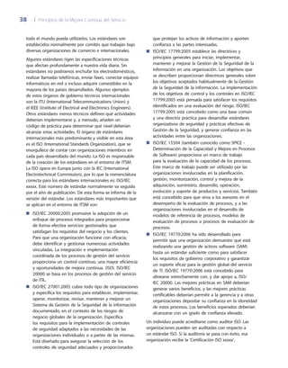 38	 |	 Principios de la Mejora Continua del Servicio
que protejan los activos de información y aporten
confianza a las partes interesadas.
ISO/IEC 17799:2005 establece las directrices y■■
principios generales para iniciar, implementar,
mantener y mejorar la Gestión de la Seguridad de la
información en una organización. Los objetivos que
se describen proporcionan directrices generales sobre
los objetivos aceptados habitualmente de la Gestión
de la Seguridad de la información. La implementación
de los objetivos de control y los controles en ISO/IEC
17799:2005 está pensada para satisfacer los requisitos
identificados en una evaluación del riesgo. ISO/IEC
17799:2005 está concebido como una base común
y una directriz práctica para desarrollar estándares
organizativos de seguridad y prácticas efectivas de
Gestión de la Seguridad, y generar confianza en las
actividades entre las organizaciones.
ISO/IEC 15504 (también conocido como SPICE -■■
Determinación de la Capacidad y Mejora en Procesos
de Software) proporciona un marco de trabajo
para la evaluación de la capacidad de los procesos.
Este marco de trabajo puede ser utilizado por las
organizaciones involucradas en la planificación,
gestión, monitorización, control y mejora de la
adquisición, suministro, desarrollo, operación,
evolución y soporte de productos y servicios. También
está concebido para que sirva a los asesores en el
desempeño de la evaluación de procesos, y a las
organizaciones involucradas en el desarrollo de
modelos de referencia de procesos, modelos de
evaluación de procesos o procesos de evaluación de
procesos.
ISO/IEC 19770:2006 ha sido desarrollado para■■
permitir que una organización demuestre que está
realizando una gestión de activos software (SAM)
hasta un estándar suficiente como para satisfacer
los requisitos de gobierno corporativo y garantizar
un soporte eficaz para la gestión global del servicio
de TI. ISO/IEC 19770:2006 está concebido para
alinearse estrechamente con, y dar apoyo a, ISO/
IEC 20000. Las mejores prácticas en SAM deberían
generar varios beneficios, y las mejores prácticas
certificables deberían permitir a la gerencia y a otras
organizaciones depositar su confianza en la idoneidad
de estos procesos. Los beneficios esperados deberían
alcanzarse con un grado de confianza elevado.
Un individuo puede acreditarse como auditor ISO. Las
organizaciones pueden ser auditadas con respecto a
un estándar ISO. Si la auditoría se pasa con éxito, esa
organización recibe la ‘Certificación ISO xxxxx’.
todo el mundo pueda utilizarlos. Los estándares son
establecidos normalmente por comités que trabajan bajo
diversas organizaciones de comercio e internacionales.
Algunos estándares rigen las especificaciones técnicas
que afectan profundamente a nuestra vida diaria. Sin
estándares no podríamos enchufar los electrodomésticos,
realizar llamadas telefónicas, enviar faxes, conectar equipos
informáticos en red o incluso adquirir comestibles en la
mayoría de los países desarrollados. Algunos ejemplos
de estos órganos de gobierno técnicos internacionales
son la ITU (International Telecommunications Union) y
el IEEE (Institute of Electrical and Electronics Engineers).
Otros estándares menos técnicos definen qué actividades
deberían implementarse y, a menudo, añaden un
código de práctica para determinar qué nivel deberían
alcanzar estas actividades. El órgano de estándares
internacionales más predominante y visible en esta área
es el ISO (International Standards Organization), que se
enorgullece de contar con organizaciones miembros en
cada país desarrollado del mundo. La ISO es responsable
de la creación de los estándares en el entorno de ITSM.
La ISO opera en Europa junto con la IEC (International
Electrotechnical Commission), por lo que la nomenclatura
correcta para los estándares internacionales es: ISO/IEC
xxxxx. Este número de estándar normalmente va seguido
por el año de publicación. De esta forma se informa de la
versión del estándar. Los estándares más importantes que
se aplican en el entorno de ITSM son:
ISO/IEC 20000:2005 promueve la adopción de un■■
enfoque de procesos integrados para proporcionar
de forma efectiva servicios gestionados que
satisfagan los requisitos del negocio y los clientes.
Para que una organización funcione con eficacia,
debe identificar y gestionar numerosas actividades
vinculadas. La integración e implementación
coordinada de los procesos de gestión del servicio
proporciona un control continuo, una mayor eficiencia
y oportunidades de mejora continua. (ISO). ISO/IEC
20000 se basa en los procesos de gestión del servicio
de ITIL.
ISO/IEC 27001:2005 cubre todo tipo de organizaciones■■
y especifica los requisitos para establecer, implementar,
operar, monitorizar, revisar, mantener y mejorar un
Sistema de Gestión de la Seguridad de la información
documentado, en el contexto de los riesgos de
negocio globales de la organización. Especifica
los requisitos para la implementación de controles
de seguridad adaptados a las necesidades de las
organizaciones individuales o a partes de las mismas.
Está diseñado para asegurar la selección de los
controles de seguridad adecuados y proporcionados
 