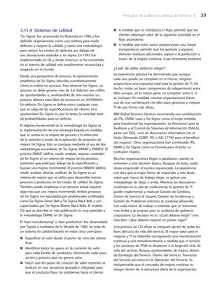 Principios de la Mejora Continua del Servicio 	| 	 39
A medida que se introduzca el flujo, permitir que los■■
clientes obtengan valor de la siguiente actividad en el
flujo ascendente.
A medida que estos pasos proporcionen una mayor■■
transparencia, permitir que los gestores y equipos
eliminen residuos adicionales, aspirar a la perfección a
través de la mejora continua. (Lean Enterprise Institute)
¿Cuál de ellos debería elegir?
La experiencia práctica ha demostrado que, aunque
cada uno puede ser completo en sí mismo, ninguno
proporciona una respuesta total para la gestión de TI. De
hecho, existe un buen compromiso de solapamiento entre
ellos aunque, en la mayor parte, no compiten entre sí ni
se excluyen. En realidad, muchas organizaciones hacen
uso de una combinación de ellos para gestionar y mejorar
TI de una forma más eficaz.
IBM Global Business Services recomienda una combinación
de ITIL, CMMI, Lean y Six Sigma como el mejor método
para transformar las organizaciones. La Asociación para la
Auditoría y el Control de Sistemas de Información (ISACA),
junto con OGC, creó un documento informativo con el
título ‘Alineando COBIT, ITIL e ISO 17799 para el beneficio
del negocio’. Otras organizaciones han combinado ITIL,
CMMI y Six Sigma como su fórmula para el éxito. La
confusión impera.
Muchas organizaciones llegan a paralizarse cuando se
enfrentan a esta decisión básica. Después de todo, nadie
desea emprender el camino equivocado. La experiencia
nos dice que la mejor forma de responder a esta duda
sobre qué marco de trabajo elegir, es aplicar una
metodología de abajo a arriba. Mientras las discusiones
continúan en la sala de conferencias, la gestión de TI
puede implementar y madurar Gestión de Cambios,
Centro de Servicio al Usuario, Gestión de Incidencias y
Gestión de Problemas mientras se continúa alineando
con cada marco de trabajo o estándar que se menciona
más arriba y se prepara para su auditoría de gobierno
corporativo. La decisión no es ‘¿Cuál debería elegir?’ sino
más bien ‘¿Qué debería mejorar en primer lugar?’
Una práctica de CSI eficaz se integrará dentro de todas las
fases del ciclo de vida del servicio. El mayor valor para el
negocio y TI se obtendrá consiguiendo una monitorización
continua y una retroalimentación a medida que el servicio
y los procesos de ITSM se desplacen a lo largo del ciclo de
vida del servicio. Busque oportunidades de mejora dentro
de Estrategia del Servicio, Diseño del Servicio, Transición
del Servicio así como en la Operación del Servicio. Es
indispensable que el concepto de mejora continua se
integre dentro de la estructura diaria de la organización.
3.11.4  Sistemas de calidad
‘Six Sigma’ fue promovido en Motorola en 1986 y fue
definido originalmente como una métrica para medir
defectos y mejorar la calidad, y como una metodología
para reducir los niveles de defectos por debajo de
seis desviaciones estándar o six sigma. En 1995 fue
implementado en GE y desde entonces se ha convertido
en el sistema de calidad más ampliamente reconocido y
aceptado en el mundo.
Desde una perspectiva de proceso, la representación
estadística de Six Sigma describe cuantitativamente
cómo se realiza un proceso. Para alcanzar Six Sigma, un
proceso no debe generar más de 3,4 defectos por millón
de oportunidades o, analizándolo de otra manera, un
proceso debería estar libre de errores en un 99,99966%.
Un defecto Six Sigma se define como cualquier cosa
que se salga de las especificaciones del cliente. Una
oportunidad Six Sigma es, por lo tanto, la cantidad total
de probabilidades para un defecto.
El objetivo fundamental de la metodología Six Sigma es
la implementación de una estrategia basada en medidas,
que se centra en la mejora del proceso y la reducción
de la variación a través de la aplicación de proyectos de
mejora Six Sigma. Esto se consigue mediante el uso de dos
metodologías secundarias de Six Sigma. DMAIC y DMADV. El
proceso DMAIC (definir, medir, analizar, mejorar, controlar)
de Six Sigma es un sistema de mejora de los procesos
existentes que están por debajo de la especificación y
buscan una mejora incremental. El proceso DMADV (definir,
medir, analizar, diseñar, verificar) de Six Sigma es un
sistema de mejora que se utiliza para desarrollar nuevos
procesos o productos en los niveles de calidad Six Sigma.
También puede emplearse si un proceso actual requiere
algo más que una mejora incremental. Ambos procesos
de Six Sigma son ejecutados por profesionales certificados
como Six Sigma Green Belt y Six Sigma Black Belt, y son
supervisados por Six Sigma Master Black Belts. El modelo
CSI que se describe en esta publicación es muy parecido a
la metodología DMAIC en Six Sigma.
El ‘lean manufacturing’ o ‘lean production’ fue desarrollado
por Toyota a mediados de la década de 1980. Se trata de
un sistema de calidad basado en estos cinco principios:
Especificar el valor desde el punto de vista del cliente■■
final.
Identificar todos los pasos en la corriente de valor■■
para cada familia de productos, eliminando cada paso,
acción y práctica que no genere valor.
Hacer que los pasos de creación de valor restantes se■■
realicen en una secuencia ajustada e integrada para
que el producto fluya sin problemas hacia el cliente.
 