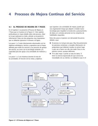 4.1  El Proceso de Mejora en 7 Pasos
En el Capítulo 3 se presentó el Proceso de Mejora en
7 Pasos que se muestra en la Figura 4.1. Este capítulo
profundizará en mayor detalle sobre este proceso. ¿Qué
es lo que realmente se mide y dónde se encuentra la
información? Estas son dos preguntas muy importantes
que no deberían ignorarse ni tomarse a la ligera.
Los pasos 1 y 2 están directamente relacionados con los
objetivos estratégicos, tácticos y operativos que se hayan
definido para medir los servicios y los procesos de gestión
del servicio, así como con la tecnología existente y la
capacidad para dar apoyo a las actividades de medición y
CSI.
Los pasos 1 y 2 son iterativos durante el resto de
las actividades. En función de las metas y objetivos
que soportan a las actividades de mejora, puede que
una organización tenga que adquirir e instalar nueva
tecnología para respaldar la recolección y procesamiento
de datos y/o contratar personal con los conjuntos de
habilidades requeridos.
Estos dos pasos se ignoran con demasiada frecuencia
debido a que:
El proceso no incluye este paso. Muy frecuentemente■■
las personas comienzan a recopilar información sin
preguntarse qué deberían recabar en primer lugar
o qué van a hacer con ella más tarde. Esta es una
práctica común, aunque deficiente.
TI lo sabe mejor. Cuando se trata de datos, TI■■
tiene la creencia equivocada de que conoce las
necesidades de sus clientes. La realidad es que ni el
4	 Procesos de Mejora Continua del Servicio
Identifique
• Visión
• Estrategia
• Objetivos tácticos
• Objetivos operativos
1. Defina lo que
debería medir
7. Implemente
acciones correctivas
2. Defina lo que
puede medir
3. Recopile los datos
¿Quién? ¿Cómo? ¿Cuándo?
¿Información integra?
4. Procese los datos
¿Frecuencia? ¿Formato?
¿Sistema? ¿Exactitud?
5. Analize los datos.
¿Relaciones? ¿Tendencias?
¿De acuerdo al plan?
¿Objetivos conseguidos?
¿Acciones correctoras?
Objetivos
6. Utilice y presente la
información. Resumen de
resultados, planes de acción, etc.
Figura 4.1  El Proceso de Mejora en 7 Pasos
 