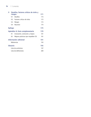iv	 |	 Contenido
9	Desafíos, factores críticos de éxito y
riesgos	 171
	 9.1	 Desafíos	 173
	 9.2	 Factores críticos de éxito	 173
	 9.3	 Riesgos	 173
	 9.4	 Resumen	 174
Epílogo	 175
Apéndice A: Guía complementaria	 179
	 A1	 Innovación, corrección y mejora	 181
	 A2	 Mejores prácticas que respaldan CSI	 181
Información adicional	 191
	 Referencias	 193
Glosario	 195
	 Lista de acrónimos	 197
	 Lista de definiciones	 200
 