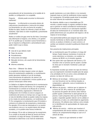 Procesos de Mejora Continua del Servicio 	| 	 45
puede mantenerse a un coste inferior o si es necesario
mejorarlo hasta un nivel de rendimiento incluso superior.
Por consiguiente, CSI también puede tener la necesidad
de recibir informes de rendimiento regulares.
No obstante, debido a que es improbable que CSI
necesite, o pueda manejar, la ingente cantidad de datos
que se generan en toda la actividad de monitorización,
normalmente se centrará en un subconjunto específico
de datos de monitorización en un momento dado. Esto
podría determinarse por una petición del negocio o de las
mejoras en la tecnología.
Una oportunidad perfecta para asegurar que lo que CSI
necesita monitorizar se diseña según los requisitos del
servicio, se produce al diseñar un nuevo servicio o al
cambiar uno existente (consulte la publicación Diseño del
Servicio).
Esto presenta dos implicaciones principales:
La monitorización para CSI cambiará a lo largo del■■
tiempo. Puede interesar monitorizar el servicio de
correo electrónico un trimestre, y en analizar los
sistemas de RR.HH. en el trimestre siguiente.
Esto quiere decir que Operación del Servicio y CSI■■
necesitan crear un proceso que les ayude a acordar
las áreas que es necesario monitorizar y para qué
propósito.
Es importante recordar que existen tres tipos de métricas
que una organización necesitará recopilar para dar apoyo
a las actividades de CSI, así como a otras actividades de
proceso. Los tipos de métricas son:
Métricas de tecnología – métricas que se vinculan■■
con más frecuencia con las métricas basadas en
componente o aplicación, como el rendimiento, la
disponibilidad, etc.
Métricas de proceso – métricas que se capturan en■■
la forma de CSF, KPI y métricas de actividad para
los procesos de gestión del servicio. Estas métricas
pueden ayudar a determinar la salud general de un
proceso. Cuatro preguntas clave que los KPI pueden
ayudar a responder guardan relación con la calidad, el
rendimiento, el valor y la conformidad de seguimiento
del proceso. CSI utilizaría estas métricas como entrada
en la identificación de oportunidades de mejora para
cada proceso.
Métricas de servicio – métricas que muestran el■■
comportamiento del servicio extremo a extremo. Las
métricas de componente/tecnología se usan en el
cálculo de éstas.
Pregunta:	 ¿Qué es lo que realmente se mide?
personalización de las herramientas en la medida de lo
posible; su configuración sí es aceptable.
Pregunta:	 ¿Dónde puede encontrar la información
realmente?
Respuesta: 	 La información se encuentra dentro de
cada proceso, procedimiento e instrucción de trabajo.
Las herramientas son sólo una forma de recopilar y
facilitar los datos. Analice los informes y bases de datos
existentes. ¿Qué datos se están recopilando y presentando
actualmente?
Realice un análisis de gaps entre las dos listas. Comunique
esta información al negocio, a los clientes y a la gestión
de TI. Es posible que se necesiten nuevas herramientas o
que se requiera la configuración o personalización para
poder medir lo que se desea.
Entradas:
Lista de lo que debería medir■■
Flujos de proceso■■
Procedimientos■■
Instrucciones de trabajo■■
Manuales técnicos y de usuario de las herramientas■■
existentes
Informes existentes.■■
Paso tres – Obtener los datos
La recopilación de datos requiere contar con alguna
forma de monitorización establecida. La monitorización
podría ejecutarse mediante el uso de tecnología,
como herramientas de aplicación, de sistema y de
monitorización de componentes o incluso puede ser un
proceso manual para ciertas tareas.
La Calidad es el objetivo fundamental de la monitorización
para la Mejora Continua del Servicio. Por consiguiente, la
monitorización se centrará en la eficacia de un servicio,
proceso, herramienta, organización o Elemento de
Configuración (CI). El énfasis no está en asegurar un
rendimiento del servicio en tiempo real, en lugar de esto
se trata de identificar dónde se pueden realizar las mejoras
en los niveles de servicio existentes, o el rendimiento de
TI. Por consiguiente, la monitorización para CSI tenderá a
centrarse en la detección de excepciones y resoluciones.
Por ejemplo, CSI no está tan interesada en si se resolvió
una incidencia, sino en si se resolvió dentro del tiempo
acordado, y si es posible evitar futuras incidencias.
Sin embargo, CSI no sólo se interesa por las excepciones.
Si se cumple un Acuerdo de Nivel de Servicio de forma
consistente a lo largo del tiempo, CSI también estará
interesado en determinar si ese nivel de rendimiento
 