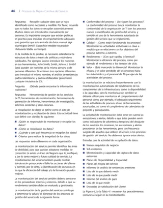 46	 |	 Procesos de Mejora Continua del Servicio
Conformidad del proceso – ¿Se siguen los procesos?■■
La conformidad del proceso busca monitorizar la
conformidad de la organización de TI con los procesos
nuevos o modificados de gestión del servicio, y
también el uso de la herramienta autorizada de
gestión del servicio que se implementó.
Calidad – ¿Cómo están funcionando los procesos?■■
Monitorizar las actividades individuales o clave a
medida que se relacionen con los objetivos del
proceso extremo a extremo.
Rendimiento – ¿Con qué rapidez o lentitud?■■
Monitorizar la eficiencia del proceso, como por
ejemplo el rendimiento o los tiempos de ciclo.
Valor – ¿Está marcando la diferencia? Monitorizar la■■
eficacia y el valor percibido de los procesos hacia
los stakeholders y el personal de TI que ejecuta las
actividades del proceso.
La monitorización se relaciona frecuentemente con la
monitorización automatizada del rendimiento de los
componentes de la infraestructura, como la disponibilidad
o la capacidad, pero la monitorización también se
debería utilizar para monitorizar el comportamiento del
personal como, por ejemplo, el adecuado seguimiento
de las actividades de proceso, el uso de herramientas
autorizadas, así como el cumplimiento de calendarios de
proyecto y presupuestos.
La actividad de monitorización debe tener en cuenta las
excepciones y alertas, debido a que éstas pueden servir
como indicadores de advertencia temprana del desajuste
de los servicios. En ocasiones, las excepciones y alertas
procederán de las herramientas, pero con frecuencia
surgirán de aquellos que utilicen el servicio o los procesos
de gestión del servicio. No debemos ignorar estas alertas.
Entradas para la actividad de recopilación de datos:
Nuevos requisitos de negocio■■
SLA existentes■■
Monitorización y capacidad de captura de datos■■
existentes
Planes de Disponibilidad y Capacidad■■
Planes de mejora del servicio■■
Informes de análisis de tendencias anteriores■■
Lista de lo que debería medir■■
Lista de lo que puede medir■■
Informe del análisis de gaps■■
Lista de lo que medir■■
Encuestas de satisfacción del cliente■■
La Figura 4.2 y la Tabla 4.1 muestran los procedimientos
comunes a seguir en la monitorización.
Respuesta: 	 Recopile cualquier dato que se haya
identificado como necesario y medible. Por favor, recuerde
que no todos los datos se recopilan automáticamente.
Muchos datos son introducidos manualmente por
personas. Es importante asegurar que existan políticas
en práctica para impulsar el comportamiento adecuado
que garantice que esta entrada de datos manual siga
el principio SMART (Específico-Medible-Alcanzable
-Relevante-Viable en tiempo).
En la medida de lo posible, es necesario estandarizar la
estructura de datos a través de políticas y estándares
publicados. Por ejemplo, ¿cómo introduce los nombres
en sus herramientas, John Smith; Smith, John o J. Smith?
Estos pueden ser nombres de la misma persona o de
personas diferentes. Si se tienen tres opciones diferentes
para introducir el mismo nombre, el análisis de tendencias
podría ralentizarse, y podría obstaculizar gravemente
cualquier iniciativa de CSI.
Pregunta:	 ¿Dónde puede encontrar la información
realmente?
Respuesta: 	 Herramientas de gestión de los servicios
de TI, herramientas de monitorización, herramientas de
generación de informes, herramientas de investigación,
informes existentes y otros recursos.
La recopilación de datos se define como el acto de
monitorización y recolección de datos. Esta actividad tiene
que definir con claridad lo siguiente:
¿Quién es responsable de monitorizar y recopilar los■■
datos?
¿Cómo se recopilarán los datos?■■
¿Cuándo y con qué frecuencia se recopilan los datos?■■
Criterios para evaluar la integridad de los datos■■
Las respuestas serán diferentes en cada organización.
La monitorización del servicio permite identificar las áreas
de debilidad, para que puedan adoptarse medidas de
corrección (si existe un Caso de Negocio que lo justifique),
y por lo tanto mejore la futura calidad de servicio. La
monitorización del servicio también puede mostrar
dónde están provocando el fallo las acciones del cliente
y permitir, por lo tanto, la identificación de las tareas en
las que la eficiencia del trabajo y/o la formación pueden
mejorar.
La monitorización del servicio también debería centrarse
en los proveedores internos y externos, debido a que su
rendimiento también debe ser evaluado y gestionado.
La monitorización de la gestión del servicio contribuye
a determinar la salud y el bienestar de los procesos de
gestión del servicio de la siguiente forma:
 