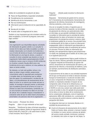 48	 |	 Procesos de Mejora Continua del Servicio
Pregunta:	 ¿Dónde puede encontrar la información
realmente?
Respuesta:	 Herramientas de gestión de los servicios
de TI, herramientas de monitorización, herramientas de
generación de informes, herramientas de investigación,
informes existentes y otros recursos.
Una vez se recopilan los datos, el siguiente paso es
procesar los datos al formato requerido. Las tecnologías
de generación de informes son particularmente útiles
en esta etapa, ya que grandes cantidades de datos se
consolidan en información para la actividad de análisis.
Habitualmente, los datos se formatean de manera que
proporcionen una perspectiva extremo a extremo sobre
el rendimiento global de un servicio. Esta actividad inicia
la transformación de los datos en bruto en información
empaquetada. Utilice la información para desarrollar un
conocimiento profundo sobre el rendimiento del servicio
y/o procesos. Procese los datos en información (por
ejemplo, cree agrupamientos lógicos) para proporcionar
un medio más apropiado para el análisis de los datos, que
es el siguiente paso en CSI.
La salida de los agrupamientos lógicos puede incluirse en
hojas de cálculo, informes generados directamente desde
el paquete integrado de herramientas de gestión del
servicio, herramientas de monitorización del sistema y de
generación de informes o herramientas de telefonía, como
por ejemplo una herramienta de distribución automática
de llamadas.
El procesamiento de los datos es una actividad importante
de CSI que con frecuencia no recibe la atención necesaria.
Aunque la monitorización y recolección de datos sobre
un único componente de infraestructura es importante,
también es importante entender el impacto de ese
componente sobre el resto de la infraestructura y el
servicio de TI. Conocer que un servidor estuvo en servicio
el 99,99% es una cosa, conocer que nadie pudo tener
acceso al servidor es otra. Un ejemplo de procesamiento
de los datos es tomar los datos de la monitorización
de los componentes individuales, como el mainframe,
aplicaciones, WAN, LAN, servidores, etc., y procesarlos en
una estructura de servicio extremo a extremo desde la
perspectiva del cliente.
Las preguntas clave que son necesarias abordar en la
actividad de procesamiento son:
¿Cuál es la frecuencia de procesamiento de los datos?■■
Podría ser horaria, diaria, semanal o mensual. Cuando
se introduce un nuevo servicio o proceso de gestión
del servicio resulta acertado monitorizar y procesar
en intervalos más cortos en lugar de más largos. La
Salidas de la actividad de recopilación de datos:
Planes de Disponibilidad y Capacidad actualizados■■
Procedimientos de monitorización■■
Identificación de las herramientas a usar■■
Plan de monitorización■■
Información para la evaluación de las capacidades de■■
TI
Recolección de datos■■
Acuerdo sobre la integridad de los datos.■■
También es muy importante que esta actividad analice los
datos recopilados y se formule la pregunta: ¿tiene esto
algún sentido?
Ejemplo
Una organización que desarrollaba algunas actividades
de información de gestión solicitó a un consultor la
revisión de los datos que había recopilado. Los datos
estaban relacionados con la Gestión de Incidencias y
con el Centro de Servicio al Usuario. Se le proporcionó
la información en una hoja de cálculo, y cuando el
consultor la revisó comprobó que durante un mes, la
organización había abierto aproximadamente 42.000
incidencias nuevas y que se cerraron 65.000 incidencias
en el primer contacto. Resulta difícil cerrar más
incidencias de las que se abrieron, en otras palabras, los
datos no tenían sentido.
No obstante, no todo está perdido. Incluso si los
datos no tienen ningún sentido, proporcionan
conocimiento sobre la capacidad para monitorizar
y recopilar datos, las herramientas que se utilizan
para dar apoyo a la monitorización y recolección de
datos, y los procedimientos de procesamiento de los
datos en bruto en un informe que resulte útil para su
análisis. Al investigar el ejemplo anterior, se descubrió
que el problema provenía de la forma en la que se
extraían los datos de la herramienta, combinado con
un error humano al introducir los datos en una hoja
de cálculo. No se realizaba ninguna comprobación ni
evaluación antes de que los datos fueran procesados y
presentados a las personas clave de la organización.
Paso cuatro – Procesar los datos
Pregunta:	 ¿Qué es lo que realmente se hace aquí?
Respuesta: 	 Transformar los datos al formato requerido y
para la audiencia objetivo. Realice el seguimiento desde la
métrica hasta KPI y hasta CSF, y de vuelta hasta la visión,
si fuera necesario. Vea la Figura 4.3.
 