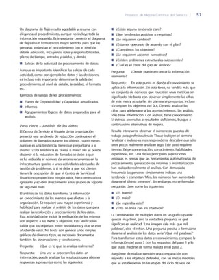 Procesos de Mejora Continua del Servicio 	| 	 51
¿Existe alguna tendencia clara?■■
¿Son tendencias positivas o negativas?■■
¿Se requieren cambios?■■
¿Estamos operando de acuerdo con el plan?■■
¿Cumplimos los objetivos?■■
¿Se requieren acciones correctivas?■■
¿Existen problemas estructurales subyacentes?■■
¿Cuál es el coste del gap de servicio?■■
Pregunta:	 ¿Dónde puede encontrar la información
realmente?
Respuesta: 	 En este punto es donde el conocimiento se
aplica a la información. Sin esta tarea, no tendría más que
un conjunto de números que muestran unas métricas sin
significado. No basta con observar simplemente las cifras
de este mes y aceptarlas sin plantearse preguntas, incluso
si cumplen los objetivos del SLA. Debería analizar las
cifras para adelantarse a los acontecimientos. Sin análisis,
sólo tiene información. Con análisis, tiene conocimiento.
Si detecta anomalías o resultados deficientes, busque a
continuación alternativas de mejora.
Resulta interesante observar el número de puestos de
trabajo para profesionales de TI que incluyen el término
'analista' e incluso es más sorprendente descubrir que sólo
unos pocos realmente analizan algo. Este paso requiere
tiempo. Exige concentración, conocimiento, habilidades,
experiencia, etc. Una de las principales suposiciones
erróneas es pensar que las herramientas automatizadas de
procesamiento, generación de informes y monitorización
han realizado realmente el análisis. Con demasiada
frecuencia las personas simplemente indican una
tendencia y comentan 'Mira, los números han aumentado
durante el último trimestre'. Sin embargo, no se formulan
preguntas clave como las siguientes:
¿Es bueno?■■
¿Es malo?■■
¿Se esperaba esto?■■
¿Está en línea con los objetivos?■■
La combinación de múltiples datos en un gráfico puede
quedar muy bien, pero la verdadera pregunta es qué
significan en realidad. 'Una imagen vale más que mil
palabras', dice el refrán. Una pregunta precisa a formularse
durante el análisis de los datos sería '¿Qué mil palabras?'
Para transformar estos datos en conocimiento, compare la
información del paso 3 con los requisitos del paso 1 y lo
que pudo medirse de forma realista en el paso 2.
Asegúrese de realizar también una comparación con
respecto a los objetivos definidos, con las metas medibles
que se establecieron en las etapas del ciclo de vida de
Un diagrama de flujo resulta agradable y resume con
elegancia el procedimiento, aunque no incluye toda la
información requerida. Es importante convertir el diagrama
de flujo en un formato con mayor sentido, para que las
personas entiendan el procedimiento con el nivel de
detalle adecuado, incluyendo roles y responsabilidades,
plazos de tiempo, entradas y salidas, y demás.
Salidas de la actividad de procesamiento de datos:■■
Aunque es importante identificar las salidas de cada
actividad, como por ejemplo los datos y las decisiones,
es incluso más importante determinar la salida del
procedimiento, el nivel de detalle, la calidad, el formato,
etc.
Ejemplos de salidas de los procedimientos:
Planes de Disponibilidad y Capacidad actualizados■■
Informes■■
Agrupamientos lógicos de datos preparados para el■■
análisis.
Paso cinco – Análisis de los datos
El Centro de Servicio al Usuario de su organización
presenta una tendencia de reducción continua en el
volumen de llamadas durante los últimos cuatro meses.
Aunque es una tendencia, tiene que preguntarse a sí
mismo: '¿Esta tendencia es buena o mala?' No se puede
discernir si la reducción de llamadas se debe a que
se ha reducido el número de errores recurrentes en la
infraestructura gracias a unas actividades adecuadas de
gestión de problemas, o si se debe a que los clientes
tienen la percepción de que el Centro de Servicio al
Usuario no proporciona ningún valor, han comenzado a
ignorarlo y acuden directamente a los grupos de soporte
de segundo nivel.
El análisis de los datos transforma la información
en conocimiento de los eventos que afectan a la
organización. Se requiere una mayor experiencia y
habilidad para realizar el análisis de los datos que para
realizar la recolección y procesamiento de los datos.
Esta actividad debe incluir la verificación de los mismos
con respecto a las metas y objetivos. Esta verificación
valida que los objetivos estén respaldados y que se esté
añadiendo valor. No basta con generar unos simples
gráficos de diversos tipos, es necesario documentar
también las observaciones y conclusiones.
Pregunta:	 ¿Qué es lo que se analiza realmente?
Respuesta: 	 Una vez se procesen los datos en
información, puede analizar los resultados para obtener
respuestas a preguntas como las siguientes:
 