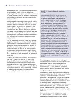 56	 |	 Procesos de Mejora Continua del Servicio
Ejemplo de implementación de una acción
correctiva
Una organización financiera con un sitio web de
importancia estratégica incumplió continuamente
sus objetivos operacionales, especialmente en
lo referente a la calidad del servicio ofrecida por
la web. La razón principal de este problema fue
la falta de enfoque en la monitorización de los
eventos operativos, la disponibilidad del servicio y
la respuesta. Esta situación se estuvo produciendo
hasta que los gestores de negocio sénior reclamaron
a la dirección de TI la adopción de acciones. Las
repercusiones fueron importantes y se realizaron
revisiones para determinar la causa subyacente.
Después de considerables molestias y trastornos, se
designó un grupo de operaciones para monitorizar
este servicio particular. Una de las necesidades fue
la instauración de revisiones internas semanales e
informes semanales del rendimiento operativo. Los
eventos operativos se investigaron inmediatamente
después de producirse y se revisaron individualmente
después de su resolución. Se estableció un equipo de
mejora, con representantes de todas las áreas, para
implementar las recomendaciones de las revisiones
y la retroalimentación del grupo de monitorización.
Esto generó finalmente una mejora considerable en la
calidad de servicio proporcionado al negocio y a sus
clientes.
A menudo, algunos pasos se omiten o se dan por
sentados o alguien asume que otra persona ha finalizado
ese paso. Esta situación evidencia una ruptura del
proceso y una falta de entendimiento de los roles y
responsabilidades. La cruda realidad es que algunos
pasos se llevan al extremo, mientras que otros quedan
incompletos o se pasan por alto.
Existen diversos niveles de gestión en una organización.
Las personas deben saber dónde enfocar sus actividades.
Los mandos intermedios necesitan demostrar el
rendimiento y la mejora global. Los directores necesitan
demostrar que se están cumpliendo los objetivos de
calidad y rendimiento, a la vez que se minimiza el riesgo.
En general, la gestión sénior tiene la necesidad de
conocer qué está ocurriendo para poder tomar decisiones
informadas y ejercer su juicio. Cada uno de los niveles
tiene su propia perspectiva. El entendimiento de estas
perspectivas permite aprovechar al máximo el valor de la
información.
El entendimiento del orden jerárquico que ocupa
su audiencia objetivo y sus motivaciones, le ayuda a
presentar los problemas y beneficios de su proceso.
implementarlas todas. Una organización necesita priorizar
las actividades de mejora en función de las metas,
objetivos y tipos de interrupción del servicio. Las iniciativas
de mejora también pueden ser impulsadas externamente
por regulaciones, cambios en la competencia o incluso
decisiones políticas.
Si las organizaciones estuvieran implementando acciones
correctivas de acuerdo con CSI, esta publicación no sería
necesaria. La acción correctiva se realiza con frecuencia
como respuesta a un evento único que provocó una
interrupción temporal (grave) en parte de, o en toda,
la organización. Otras veces, se detectará un punto de
mejora y se implementará la acción correctiva específica
sin tener en cuenta las prioridades de la organización,
quitando recursos valiosos a las verdaderas emergencias.
Esta es una práctica común, pero obviamente no una
mejor práctica.
Una vez se adopta la decisión de mejora de un servicio
y/o proceso de gestión del servicio, el ciclo de vida del
servicio continúa. Puede definirse una nueva Estrategia
del Servicio, el Diseño del Servicio crea los cambios, la
Transición del Servicio implementa los cambios en la
producción y luego la Operación del Servicio gestiona
las operaciones diarias del servicio y/o los procesos de
gestión del servicio. Tenga en cuenta que las actividades
de CSI continúan a lo largo de cada fase del ciclo de vida
del servicio.
Cada fase del ciclo de vida del servicio necesita recursos
para crear o modificar los servicios y/o los procesos
de gestión del servicio, nueva tecnología potencial
o modificaciones en la tecnología existente, cambios
potenciales en los KPI y otras métricas y posiblemente
modificar o crear nuevos OLA/UC para apoyar los SLA. El
paso a producción de un servicio, herramienta o proceso
de gestión del servicio nuevo o mejorado requiere
comunicación, formación y documentación.
 