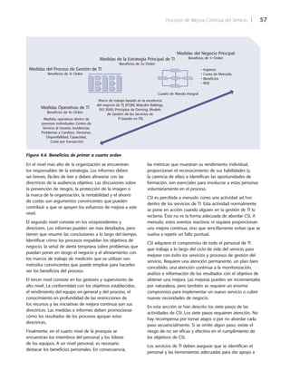 Procesos de Mejora Continua del Servicio 	| 	 57
las métricas que muestran su rendimiento individual,
proporcionan el reconocimiento de sus habilidades (y
la carencia de ellas) e identifican las oportunidades de
formación, son esenciales para involucrar a estas personas
voluntariamente en el proceso.
CSI es percibida a menudo como una actividad ad hoc
dentro de los servicios de TI. Esta actividad normalmente
se pone en acción cuando alguien en la gestión de TI lo
reclama. Ésta no es la forma adecuada de abordar CSI. A
menudo, estos eventos reactivos ni siquiera proporcionan
una mejora continua, sino que sencillamente evitan que se
vuelva a repetir un fallo puntual.
CSI adquiere el compromiso de todo el personal de TI
que trabaja a lo largo del ciclo de vida del servicio para
mejorar con éxito los servicios y procesos de gestión del
servicio. Requiere una atención permanente, un plan bien
concebido, una atención continua a la monitorización,
análisis e información de los resultados con el objetivo de
obtener una mejora. Las mejoras pueden ser incrementales
por naturaleza, pero también se requiere un enorme
compromiso para implementar un nuevo servicio o cubrir
nuevas necesidades de negocio.
En esta sección se han descrito los siete pasos de las
actividades de CSI. Los siete pasos requieren atención. No
hay recompensa por tomar atajos o por no abordar cada
paso secuencialmente. Si se omite algún paso, existe el
riesgo de no ser eficaz y efectivo en el cumplimiento de
los objetivos de CSI.
Los servicios de TI deben asegurar que se identifican el
personal y las herramientas adecuadas para dar apoyo a
En el nivel más alto de la organización se encuentran
los responsables de la estrategia. Los informes deben
ser breves, fáciles de leer y deben alinearse con las
directrices de la audiencia objetivo. Las discusiones sobre
la prevención de riesgos, la protección de la imagen o
la marca de la organización, la rentabilidad y el ahorro
de costes son argumentos convincentes que pueden
contribuir a que se apoyen los esfuerzos de mejora a este
nivel.
El segundo nivel consiste en los vicepresidentes y
directores. Los informes pueden ser más detallados, pero
tienen que resumir las conclusiones a lo largo del tiempo.
Identificar cómo los procesos respaldan los objetivos de
negocio, la señal de alerta temprana sobre problemas que
puedan poner en riesgo el negocio y el alineamiento con
los marcos de trabajo de medición que se utilizan son
métodos convincentes que puede emplear para hacerles
ver los beneficios del proceso.
El tercer nivel consiste en los gestores y supervisores de
alto nivel. La conformidad con los objetivos establecidos,
el rendimiento del equipo en general y del proceso, el
conocimiento en profundidad de las restricciones de
los recursos y las iniciativas de mejora continua son sus
directrices. Las medidas e informes deben promocionar
cómo los resultados de los procesos apoyan estas
directrices.
Finalmente, en el cuarto nivel de la jerarquía se
encuentran los miembros del personal y los líderes
de los equipos. A un nivel personal, es necesario
destacar los beneficios personales. En consecuencia,
• Ingresos
• Cuota de Mercado
• Beneficios
• ROE
Medidas del Negocio Principal
Beneficios de 1r OrdenMedidas de la Estrategia Principal de TI
Beneficios de 2o Orden
Medidas del Proceso de Gestión de TI
Beneficios de 3r Orden
Medidas Operativas de TI
Beneficios de 4o Orden
Medidas operativas dentro de
procesos individuales: Centro de
Servicio al Usuario, Incidencias,
Problemas y Cambios, Versiones,
Disponibilidad, Capacidad,
Coste por transacción
Marco de trabajo basado en la excelencia
del negocio de TI; EFQM; Malcolm Baldrige,
ISO 2000; Principios de Deming, Modelo
de Gestión de los Servicios de
TI basado en ITIL
Cuadro de Mando Integral
Figura 4.6  Beneficios de primer a cuarto orden
 