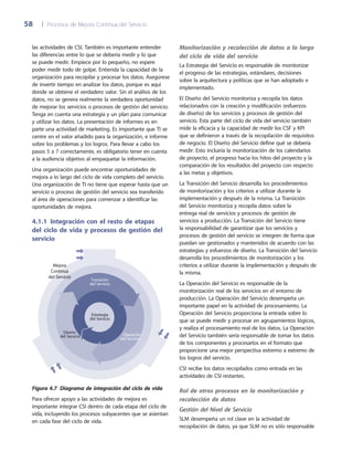 58	 |	 Procesos de Mejora Continua del Servicio
Monitorización y recolección de datos a lo largo
del ciclo de vida del servicio
La Estrategia del Servicio es responsable de monitorizar
el progreso de las estrategias, estándares, decisiones
sobre la arquitectura y políticas que se han adoptado e
implementado.
El Diseño del Servicio monitoriza y recopila los datos
relacionados con la creación y modificación (esfuerzos
de diseño) de los servicios y procesos de gestión del
servicio. Esta parte del ciclo de vida del servicio también
mide la eficacia y la capacidad de medir los CSF y KPI
que se definieron a través de la recopilación de requisitos
de negocio. El Diseño del Servicio define qué se debería
medir. Esto incluiría la monitorización de los calendarios
de proyecto, el progreso hacia los hitos del proyecto y la
comparación de los resultados del proyecto con respecto
a las metas y objetivos.
La Transición del Servicio desarrolla los procedimientos
de monitorización y los criterios a utilizar durante la
implementación y después de la misma. La Transición
del Servicio monitoriza y recopila datos sobre la
entrega real de servicios y procesos de gestión de
servicios a producción. La Transición del Servicio tiene
la responsabilidad de garantizar que los servicios y
procesos de gestión del servicio se integren de forma que
puedan ser gestionados y mantenidos de acuerdo con las
estrategias y esfuerzos de diseño. La Transición del Servicio
desarrolla los procedimientos de monitorización y los
criterios a utilizar durante la implementación y después de
la misma.
La Operación del Servicio es responsable de la
monitorización real de los servicios en el entorno de
producción. La Operación del Servicio desempeña un
importante papel en la actividad de procesamiento. La
Operación del Servicio proporciona la entrada sobre lo
que se puede medir y procesar en agrupamientos lógicos,
y realiza el procesamiento real de los datos. La Operación
del Servicio también sería responsable de tomar los datos
de los componentes y procesarlos en el formato que
proporcione una mejor perspectiva extremo a extremo de
los logros del servicio.
CSI recibe los datos recopilados como entrada en las
actividades de CSI restantes.
Rol de otros procesos en la monitorización y
recolección de datos
Gestión del Nivel de Servicio
SLM desempeña un rol clave en la actividad de
recopilación de datos, ya que SLM no es sólo responsable
las actividades de CSI. También es importante entender
las diferencias entre lo que se debería medir y lo que
se puede medir. Empiece por lo pequeño, no espere
poder medir todo de golpe. Entienda la capacidad de la
organización para recopilar y procesar los datos. Asegúrese
de invertir tiempo en analizar los datos, porque es aquí
donde se obtiene el verdadero valor. Sin el análisis de los
datos, no se genera realmente la verdadera oportunidad
de mejorar los servicios o procesos de gestión del servicio.
Tenga en cuenta una estrategia y un plan para comunicar
y utilizar los datos. La presentación de informes es en
parte una actividad de marketing. Es importante que TI se
centre en el valor añadido para la organización, e informe
sobre los problemas y los logros. Para llevar a cabo los
pasos 5 a 7 correctamente, es obligatorio tener en cuenta
a la audiencia objetivo al empaquetar la información.
Una organización puede encontrar oportunidades de
mejora a lo largo del ciclo de vida completo del servicio.
Una organización de TI no tiene que esperar hasta que un
servicio o proceso de gestión del servicio sea transferido
al área de operaciones para comenzar a identificar las
oportunidades de mejora.
4.1.1  Integración con el resto de etapas
del ciclo de vida y procesos de gestión del
servicio
Transición
del Servicio
Diseño
del Servicio Operación
del Servicio
Estrategia
del Servicio
Mejora
Continua
del Servicio
Figura 4.7  Diagrama de integración del ciclo de vida
Para ofrecer apoyo a las actividades de mejora es
importante integrar CSI dentro de cada etapa del ciclo de
vida, incluyendo los procesos subyacentes que se asientan
en cada fase del ciclo de vida.
 