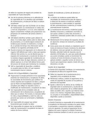 Procesos de Mejora Continua del Servicio 	| 	 59
Gestión de Incidencias y Centro de Servicio al
Usuario
La Gestión de Incidencias puede definir las■■
necesidades de monitorización para dar apoyo a
la detección de eventos e incidencias mediante
la automatización, y tiene también la capacidad
de abrir automáticamente incidencias y/o escalar
automáticamente incidencias.
La monitorización de eventos e incidencias puede■■
identificar situaciones y condiciones anormales, lo
que ayuda a predecir y evitar tales situaciones y
condiciones, evitándose posibles fallos de servicio y de
componentes
Monitorización de los tiempos de respuesta, tiempos■■
de reparación, tiempos de resolución y escalados de
incidencias
Como punto único de contacto, es importante que el■■
Centro de Servicio al Usuario monitorice los elementos
de telefonía, como por ejemplo los volúmenes de
llamadas, velocidad media de respuesta, tasa de
abandono de llamadas, etc., para que pueda adoptarse
una acción inmediata cuando se incrementen los
contactos al Centro de Servicio al Usuario. Esto se
aplicaría también a aquellos Centros de Servicio al
Usuario que proporcionan soporte a través del correo
electrónico y la web.
Gestión de la Seguridad
La Gestión de la Seguridad contribuye a la monitorización
y recopilación de datos de la siguiente forma:
Definir los requisitos de la monitorización de la■■
seguridad y de la recopilación de datos
Monitorizar, verificar y realizar el seguimiento de los■■
niveles de seguridad de acuerdo con las políticas y
directrices de seguridad
Ayudar a determinar los efectos de las medidas de■■
seguridad sobre la monitorización y recolección de
datos desde las perspectivas de la confidencialidad
(datos accesibles sólo a aquellos que deberían tener
acceso a los mismos), integridad (datos precisos y
no corruptos ni corrompibles) y disponibilidad (datos
disponibles cuando se necesiten).
Gestión Financiera
La Gestión Financiera es responsable de la monitorización
y recopilación de información asociada a los gastos reales
vs presupuesto, y proporciona respuesta a preguntas
como las siguientes: ¿Se realiza el seguimiento de los
objetivos de costes o ingresos? La Gestión Financiera
debería monitorizar también el coste en curso por servicio,
etc.
de definir los requisitos de negocio sino también las
capacidades de TI para alcanzarlos.
Uno de los primeros elementos en la definición de■■
las capacidades de TI es identificar qué actividades
de monitorización y recolección de datos se realizan
actualmente
SLM debe analizar qué está ocurriendo con los datos■■
de monitorización ¿La monitorización se realiza sólo
a nivel de componente? y, si es así, ¿está analizando
alguien componentes múltiples para proporcionar una
perspectiva de rendimiento del servicio extremo a
extremo?
SLM debería identificar también quién obtiene los■■
datos, si se realiza algún análisis sobre los datos antes
de presentarlos y si se aborda alguna evaluación de
tendencia para entender el rendimiento a lo largo
de un periodo de tiempo. Esta información será de
utilidad en las siguientes actividades de CSI
Durante el proceso de negociación con la dirección de■■
negocio, SLM definiría qué medir y sobre qué aspectos
informar. Esto serviría a su vez de directriz para los
requisitos de monitorización y recolección de datos. Si
no existiera ninguna capacidad de monitorización y/o
recopilación de datos de algún elemento, entonces no
debería aparecer en el SLA. SLM debería formar parte
del proceso de revisión para monitorizar los resultados
SLM es responsable de desarrollar y establecer■■
un acuerdo sobre los OLA y UC que requieren
monitorización interna o externa.
Gestión de la Disponibilidad y Capacidad
Proporcionan la entrada pertinente en las capacidades■■
existentes de monitorización y recopilación de datos,
las necesidades de herramientas para satisfacer los
nuevos requisitos de recopilación de datos y asegurar
que los Planes de Disponibilidad y Capacidad se
actualizan para reflejar los requisitos nuevos o
modificados de monitorización y recopilación de datos
Son responsables de las actividades reales de■■
monitorización de la infraestructura y recopilación de
datos que se realizan. Por lo tanto, es necesario definir
los roles y responsabilidades y cubrir los roles con
personal que cuente con la formación y habilidades
necesarias
Son responsables de asegurar que existan■■
herramientas para recopilar los datos
Son responsables de asegurar que las actividades■■
reales de monitorización y recopilación de datos se
realicen de forma continua.
 
