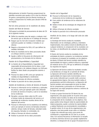 60	 |	 Procesos de Mejora Continua del Servicio
Gestión de la Seguridad
Procesar la información de las respuestas y■■
resoluciones de las incidencias de seguridad
Crear análisis de tendencias de las violaciones de■■
seguridad
Validar el éxito de las estrategias de mitigación de■■
riesgos
Utilizar el formato de informe acordado■■
Analizar la precisión de la información procesada■■
Análisis de los datos a lo largo del ciclo de vida
del servicio
La Estrategia del Servicio analiza los resultados
relacionados con las estrategias, políticas y estándares
implementados. Este análisis incluiría la identificación de
cualquier tendencia, la comparación de los resultados con
las metas y la identificación de cualquier oportunidad de
mejora.
El Diseño del Servicio analiza los resultados de las
actividades de diseño y proyecto. Las tendencias también
se observan al comparar los resultados con los objetivos
de diseño. El Diseño del Servicio también identifica las
oportunidades de mejora y analiza la eficacia y capacidad
de medición de los CSF y KPI que se definieron al recopilar
los requisitos de negocio.
La Operación del Servicio analiza los resultados actuales
y las tendencias a lo largo de un periodo de tiempo.
La Operación del Servicio también identifica las
oportunidades de mejora tanto incrementales como a
gran escala, indicando qué se puede medir y procesar
en agrupamientos lógicos. Esta área también realiza el
procesamiento real de la información. La Operación del
Servicio también sería responsable de tomar los datos
de los componentes y procesarlos en el formato que
proporcione una mejor perspectiva extremo a extremo de
los logros del servicio.
Si existe un grupo funcional de CSI dentro de una
organización, este grupo puede ser el punto único para
combinar todo el análisis, los datos de las tendencias y
la comparación de los resultados con los objetivos. Este
grupo podría revisar después todas las oportunidades de
mejora propuestas, ayudar a priorizar las oportunidades
y realizar finalmente una recomendación consolidada a
la gestión sénior. En el caso de las organizaciones más
pequeñas, esta tarea puede recaer sobre un individuo
o grupo más reducido que actúe como punto de
coordinación y responsable de CSI. Éste es un punto
clave. Con excesiva frecuencia, la información se recopila
en diversos dominios técnicos que quedan rápidamente
obsoletos. La designación de un grupo CSI proporciona un
Adicionalmente, la Gestión Financiera proporcionará las
plantillas necesarias para ayudar a CSI a crear los informes
de gastos y presupuestos para las diversas iniciativas de
mejora, y proporcionar los medios para calcular el ROI de
las mejoras.
Rol de otros procesos en la medición de datos
Gestión del Nivel de Servicio
SLM apoya la actividad de procesamiento de datos de CSI
de la siguiente manera:
Define los requisitos para dar apoyo a cualquier nivel■■
de servicio que se describa en el Catálogo de Servicios
Asegura que los SLA sólo incorporen medidas que■■
realmente puedan ser medidas e incluidas en un
informe
Negocia y documenta los OLA y UC que definen las■■
medidas solicitadas
Revisa los resultados de los datos procesados desde■■
un enfoque extremo a extremo
Ayudar a definir la frecuencia de información del■■
procesamiento y los formatos de los informes
Gestión de la Disponibilidad y Capacidad
La Gestión de la Disponibilidad y Capacidad será■■
responsable del procesamiento de los datos a nivel
de componente y de colaborar después con SLM para
facilitar los datos desde una perspectiva extremo a
extremo.
Procesar los datos en KPI, como por ejemplo las■■
medidas de disponibilidad o rendimiento
Utilizar los formatos de informe acordados■■
Analizar la precisión de los datos procesados■■
Gestión de Incidencias y Centro de Servicio al Usuario
Procesar la información de las incidencias y solicitudes■■
de servicio, como por ejemplo quién está utilizando
el Centro de Servicio al Usuario y cuál es la naturaleza
de las incidencias
Recopilar y procesar datos sobre los KPI, como■■
el tiempo medio de restauración del servicio y el
porcentaje de incidencias resueltas dentro de los
objetivos del servicio
Procesar la información de las estadísticas de telefonía,■■
como por ejemplo el número de llamadas entrantes/
salientes, tiempo medio de llamada, velocidad media
de respuesta, llamadas no contestadas, etc.
Utilizar el formato de informe acordado■■
Analizar la precisión de los datos procesados■■
 