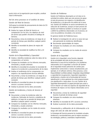 Procesos de Mejora Continua del Servicio 	| 	 61
Gestión de Problemas
Gestión de Problemas desempeña un rol clave en la
actividad de análisis, dado que este proceso da apoyo
al resto de procesos con respecto a la identificación
de tendencias y a la ejecución de análisis de la causa
raíz. Gestión de Problemas se asocia normalmente a la
reducción de incidencias, aunque un buen proceso de
Gestión de Problemas también se involucra en ayudar
a definir los problemas relacionados con el proceso, así
como los problemas vinculados a los servicios.
En general, Gestión de Problemas busca:
Realizar la investigación de cuál es la causa raíz que■■
está generando las tendencias identificadas
Recomendar oportunidades de mejora■■
Comparar los resultados con otros resultados■■
anteriores
Comparar los resultados con los niveles de servicio■■
acordados
Gestión de la Seguridad
Gestión de la Seguridad, como función, depende
de las actividades del resto de los procesos para
determinar la causa de las incidencias y los problemas
relacionados con la seguridad. La función de Gestión
de la Seguridad enviará peticiones de cambio para
implementar correcciones o nuevas actualizaciones, por
ejemplo, en el software antivirus. Otros procesos, como
Disponibilidad (confidencialidad, integridad, disponibilidad
y capacidad de recuperación), Capacidad (capacidad y
rendimiento) y Gestión de la Continuidad del Servicio
(planificación y cómo gestionar las crisis) proporcionarán
una planificación a largo plazo. A su vez, Gestión de la
Seguridad desempeñará un papel principal para asistir a
CSI en relación con todos los aspectos de seguridad de las
iniciativas de mejora o en las mejoras relacionadas con la
seguridad.
Documentar y revisar las incidencias de seguridad■■
durante el periodo de tiempo actual
Comparar los resultados con otros resultados■■
anteriores
Identificar la necesidad de SIP o acciones correctivas■■
Analizar la precisión de los datos procesados■■
Presentación y utilización de la información a lo
largo del ciclo de vida del servicio
La Estrategia del Servicio presenta los resultados actuales,
tendencias y recomendaciones para la mejora asociada a
las estrategias, políticas y estándares implementados.
punto único en la organización para recopilar y analizar
toda la información.
Rol de otros procesos en el análisis de datos
Gestión del Nivel de Servicio
SLM apoya la actividad de procesamiento de datos de CSI
de la siguiente manera:
Analiza los Logros de Nivel de Servicio en■■
comparación con los SLA y los objetivos de nivel
de servicio que pueden vincularse al Catálogo de
Servicios.
Documenta y revisa las tendencias a lo largo de un■■
periodo de tiempo para identificar cualquier patrón
consistente
Identifica la necesidad de planes de mejora del■■
servicio
Identifica la necesidad de modificar los OLA y UC■■
existentes.
Gestión de la Disponibilidad y Capacidad
Analiza e identifica tendencias sobre los datos de los■■
componentes y el servicio
Compara los resultados con los informes mensuales,■■
trimestrales y anuales anteriores
Identificar la necesidad de actualizar la necesidad de■■
mejora en la recolección y procesamiento de los datos
Analizar el rendimiento de los componentes con■■
respecto a las especificaciones técnicas definidas
Documentar y revisar las tendencias a lo largo de un■■
periodo de tiempo para identificar cualquier patrón
constante
Identificar la necesidad de planes de mejora del■■
servicio o acciones correctivas
Analizar la precisión de los datos procesados■■
Gestión de Incidencias y Centro de Servicio al
Usuario
Documentar y revisar las tendencias sobre las■■
incidencias, Solicitudes de Servicio y estadísticas de
telefonía a lo largo de un periodo de tiempo para
identificar cualquier patrón constante
Comparar los resultados con los informes mensuales,■■
trimestrales y anuales anteriores
Comparar los resultados con los niveles de servicio■■
acordados
Identificar la necesidad de planes de mejora del■■
servicio o acciones correctivas
Analizar la precisión de los datos procesados■■
 