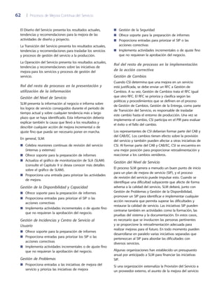 62	 |	 Procesos de Mejora Continua del Servicio
Gestión de la Seguridad■■
Ofrece soporte para la preparación de informes■■
Proporciona entradas para priorizar el SIP o las■■
acciones correctivas
Implementa actividades incrementales o de ajuste fino■■
que no requieran la aprobación del negocio.
Rol del resto de procesos en la implementación
de la acción correctiva
Gestión de Cambios
Cuando CSI determina que una mejora en un servicio
está justificada, se debe enviar un RFC a Gestión de
Cambios. A su vez, Gestión de Cambios trata el RFC igual
que otro RFC. El RFC se prioriza y clasifica según las
políticas y procedimientos que se definen en el proceso
de Gestión de Cambios. Gestión de la Entrega, como parte
de Transición del Servicio, es responsable de trasladar
este cambio hasta el entorno de producción. Una vez se
implementa el cambio, CSI participa en el PIR para evaluar
el éxito o el fallo del cambio.
Los representantes de CSI deberían formar parte del CAB y
del CAB/EC. Los cambios tienen efecto sobre la provisión
del servicio y también pueden afectar a otras iniciativas de
CSI. Al formar parte del CAB y CAB/EC, CSI se encuentra en
una mejor posición para proporcionar retroalimentación y
reaccionar a los cambios venideros.
Gestión del Nivel de Servicio
El proceso SLM genera a menudo un buen punto de inicio
para un plan de mejora de servicio (SIP), y el proceso
de revisión del servicio puede impulsar esto. Cuando se
identifique una dificultad subyacente que afecte de forma
adversa a la calidad del servicio, SLM deberá, junto con
Gestión de Problemas y Gestión de la Disponibilidad,
promover un SIP para identificar e implementar cualquier
acción necesaria que permita superar las dificultades y
restaurar la calidad de servicio. Las iniciativas SIP pueden
centrarse también en actividades como la formación, las
pruebas del sistema y la documentación. En estos casos,
es necesario que se involucren las personas pertinentes
y se proporcione la retroalimentación adecuada para
realizar mejoras para el futuro. En todo momento pueden
desarrollarse en paralelo varias iniciativas separadas que
pertenezcan al SIP para abordar las dificultades con
diversos servicios.
Algunas organizaciones han establecido un presupuesto
anual por anticipado a SLM para financiar las iniciativas
SIP.
Si una organización externaliza la Provisión del Servicio a
un proveedor externo, el asunto de la mejora del servicio
El Diseño del Servicio presenta los resultados actuales,
tendencias y recomendaciones para la mejora de las
actividades de diseño y proyecto.
La Transición del Servicio presenta los resultados actuales,
tendencias y recomendaciones para trasladar los servicios
y procesos de gestión del servicio a la producción.
La Operación del Servicio presenta los resultados actuales,
tendencias y recomendaciones sobre las iniciativas de
mejora para los servicios y procesos de gestión del
servicio.
Rol del resto de procesos en la presentación y
utilización de la información
Gestión del Nivel de Servicio
SLM presenta la información al negocio e informa sobre
los logros de servicio conseguidos durante el periodo de
tiempo actual y sobre cualquier tendencia más a largo
plazo que se haya identificado. Esta información debería
explicar también la causa que llevó a los resultados y
describir cualquier acción de mejora incremental o de
ajuste fino que pueda ser necesario poner en marcha.
En general, SLM:
Celebra reuniones continuas de revisión del servicio■■
(internas y externas)
Ofrece soporte para la preparación de informes■■
Actualiza el gráfico de monitorización de SLA (SLAM)■■
(consulte el Capítulo 9 si desea conocer más detalles
sobre el gráfico de SLAM).
Proporciona una entrada para priorizar las actividades■■
de mejora.
Gestión de la Disponibilidad y Capacidad
Ofrece soporte para la preparación de informes■■
Proporciona entradas para priorizar el SIP o las■■
acciones correctivas
Implementa actividades incrementales o de ajuste fino■■
que no requieran la aprobación del negocio.
Gestión de Incidencias y Centro de Servicio al
Usuario
Ofrece soporte para la preparación de informes■■
Proporciona entradas para priorizar los SIP o las■■
acciones correctivas
Implementa actividades incrementales o de ajuste fino■■
que no requieran la aprobación del negocio.
Gestión de Problemas
Proporciona entradas a las iniciativas de mejora del■■
servicio y prioriza las iniciativas de mejora
 