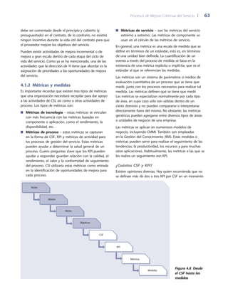 Procesos de Mejora Continua del Servicio 	| 	 63
Métricas de servicio■■ – son las métricas del servicio
extremo a extremo. Las métricas de componente se
usan en el cálculo de las métricas de servicio.
En general, una métrica es una escala de medida que se
define en términos de un estándar, esto es, en términos
de una unidad bien definida. La cuantificación de un
evento a través del proceso de medida se basa en la
existencia de una métrica explícita o implícita, que es el
estándar al que se referencian las medidas.
Las métricas son un sistema de parámetros o medios de
evaluación cuantitativa de un proceso que se tiene que
medir, junto con los procesos necesarios para realizar tal
medida. Las métricas definen qué se tiene que medir.
Las métricas se especializan normalmente por cada tipo
de área, en cuyo caso sólo son válidas dentro de un
cierto dominio y no pueden compararse o interpretarse
directamente fuera del mismo. No obstante, las métricas
genéricas pueden agregarse entre diversos tipos de áreas
o unidades de negocio de una empresa.
Las métricas se aplican en numerosos modelos de
negocio, incluyendo CMMI. También son empleadas
en la Gestión del Conocimiento (KM). Estas medidas o
métricas pueden servir para realizar el seguimiento de las
tendencias, la productividad, los recursos y para muchas
otras aplicaciones. Habitualmente, las métricas a las que se
les realiza un seguimiento son KPI.
¿Cuántos CSF y KPI?
Existen opiniones diversas. Hay quien recomienda que no
se definan más de dos o tres KPI por CSF en un momento
debe ser comentado desde el principio y cubierto (y
presupuestado) en el contrato, de lo contrario, no existirá
ningún incentivo durante la vida útil del contrato para que
el proveedor mejore los objetivos del servicio.
Pueden existir actividades de mejora incremental o de
mejora a gran escala dentro de cada etapa del ciclo de
vida del servicio. Como ya se ha mencionado, una de las
actividades que la dirección de TI tiene que abordar es la
asignación de prioridades a las oportunidades de mejora
del servicio.
4.1.2  Métricas y medidas
Es importante recordar que existen tres tipos de métricas
que una organización necesitará recopilar para dar apoyo
a las actividades de CSI, así como a otras actividades de
proceso. Los tipos de métricas son:
Métricas de tecnología■■ – estas métricas se vinculan
con más frecuencia con las métricas basadas en
componente o aplicación, como el rendimiento, la
disponibilidad, etc.
Métricas de proceso■■ – estas métricas se capturan
en la forma de CSF, KPI y métricas de actividad para
los procesos de gestión del servicio. Estas métricas
pueden ayudar a determinar la salud general de un
proceso. Cuatro preguntas clave que los KPI pueden
ayudar a responder guardan relación con la calidad, el
rendimiento, el valor y la conformidad de seguimiento
del proceso. CSI utilizaría estas métricas como entrada
en la identificación de oportunidades de mejora para
cada proceso.
Visión
Misión
Metas
Objetivos
CSF
KPI
Métricas
Medidas
Figura 4.8  Desde
el CSF hasta las
medidas
 