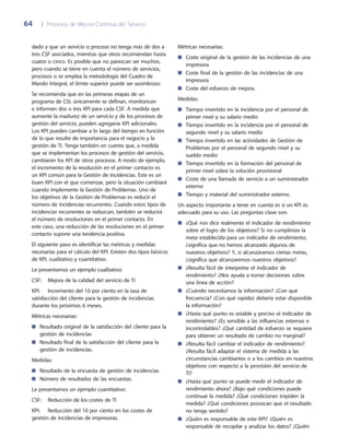 64	 |	 Procesos de Mejora Continua del Servicio
Métricas necesarias:
Coste original de la gestión de las incidencias de una■■
impresora
Coste final de la gestión de las incidencias de una■■
impresora
Coste del esfuerzo de mejora.■■
Medidas:
Tiempo invertido en la incidencia por el personal de■■
primer nivel y su salario medio
Tiempo invertido en la incidencia por el personal de■■
segundo nivel y su salario medio
Tiempo invertido en las actividades de Gestión de■■
Problemas por el personal de segundo nivel y su
sueldo medio
Tiempo invertido en la formación del personal de■■
primer nivel sobre la solución provisional
Coste de una llamada de servicio a un suministrador■■
externo
Tiempo y material del suministrador externo.■■
Un aspecto importante a tener en cuenta es si un KPI es
adecuado para su uso. Las preguntas clave son:
¿Qué nos dice realmente el indicador de rendimiento■■
sobre el logro de los objetivos? Si no cumplimos la
meta establecida para un indicador de rendimiento,
¿significa que no hemos alcanzado algunos de
nuestros objetivos? Y, si alcanzáramos ciertas metas,
¿significa que alcanzaremos nuestros objetivos?
¿Resulta fácil de interpretar el indicador de■■
rendimiento? ¿Nos ayuda a tomar decisiones sobre
una línea de acción?
¿Cuándo necesitamos la información? ¿Con qué■■
frecuencia? ¿Con qué rapidez debería estar disponible
la información?
¿Hasta qué punto es estable y preciso el indicador de■■
rendimiento? ¿Es sensible a las influencias externas e
incontrolables? ¿Qué cantidad de esfuerzo se requiere
para obtener un resultado de cambio no marginal?
¿Resulta fácil cambiar el indicador de rendimiento?■■
¿Resulta fácil adaptar el sistema de medida a las
circunstancias cambiantes o a los cambios en nuestros
objetivos con respecto a la provisión del servicio de
TI?
¿Hasta qué punto se puede medir el indicador de■■
rendimiento ahora? ¿Bajo qué condiciones puede
continuar la medida? ¿Qué condiciones impiden la
medida? ¿Qué condiciones provocan que el resultado
no tenga sentido?
¿Quién es responsable de este KPI? ¿Quién es■■
responsable de recopilar y analizar los datos? ¿Quién
dado y que un servicio o proceso no tenga más de dos a
tres CSF asociados, mientras que otros recomiendan hasta
cuatro o cinco. Es posible que no parezcan ser muchos,
pero cuando se tiene en cuenta el número de servicios,
procesos o se emplea la metodología del Cuadro de
Mando Integral, el límite superior puede ser asombroso.
Se recomienda que en las primeras etapas de un
programa de CSI, únicamente se definan, monitoricen
e informen dos o tres KPI para cada CSF. A medida que
aumente la madurez de un servicio y de los procesos de
gestión del servicio, pueden agregarse KPI adicionales.
Los KPI pueden cambiar a lo largo del tiempo en función
de lo que resulte de importancia para el negocio y la
gestión de TI. Tenga también en cuenta que, a medida
que se implementan los procesos de gestión del servicio,
cambiarán los KPI de otros procesos. A modo de ejemplo,
el incremento de la resolución en el primer contacto es
un KPI común para la Gestión de Incidencias. Este es un
buen KPI con el que comenzar, pero la situación cambiará
cuando implemente la Gestión de Problemas. Uno de
los objetivos de la Gestión de Problemas es reducir el
número de incidencias recurrentes. Cuando estos tipos de
incidencias recurrentes se reduzcan, también se reducirá
el número de resoluciones en el primer contacto. En
este caso, una reducción de las resoluciones en el primer
contacto supone una tendencia positiva.
El siguiente paso es identificar las métricas y medidas
necesarias para el cálculo del KPI. Existen dos tipos básicos
de KPI, cualitativo y cuantitativo.
Le presentamos un ejemplo cualitativo:
CSF: 	 Mejora de la calidad del servicio de TI
KPI:	 Incremento del 10 por ciento en la tasa de
satisfacción del cliente para la gestión de incidencias
durante los próximos 6 meses.
Métricas necesarias:
Resultado original de la satisfacción del cliente para la■■
gestión de incidencias
Resultado final de la satisfacción del cliente para la■■
gestión de incidencias.
Medidas:
Resultado de la encuesta de gestión de incidencias■■
Número de resultados de las encuestas.■■
Le presentamos un ejemplo cuantitativo:
CSF:	 Reducción de los costes de TI
KPI:	 Reducción del 10 por ciento en los costes de
gestión de incidencias de impresoras.
 
