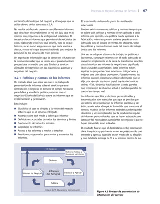 Procesos de Mejora Continua del Servicio 	| 	 67
El contenido adecuado para la audiencia
adecuada
Pueden existir numerosas políticas y normas siempre que
se aclare qué políticas y normas se han aplicado a cada
informe, por ejemplo, una política puede aplicarse a la
fabricación, mientras que una variante puede ser más
adecuada para el equipo de ventas. No obstante, todas
las políticas y normas forman parte del marco de trabajo
único para los informes.
Una vez se adoptan el marco de trabajo, las políticas y
las normas, conseguir informes con el estilo adecuado se
convierte simplemente en la tarea de transformar sencillos
datos históricos en visiones de negocio con significado
(que se pueden automatizar). Estos informes deben
explicar las preguntas clave, amenazas, mitigaciones y
mejoras que tales datos provoquen. Posteriormente, los
informes pueden presentarse a través del medio que se
elija, por ejemplo copias en papel, copias electrónicas
online, HTML dinámico habilitado en la web, paneles
que representen la situación actual o portales/paneles de
control en tiempo real.
Los informes sencillos y efectivos, personalizables y
automatizados son esenciales para que se perciba que
un sistema de presentación de informes continuo y de
éxito, aporta valor al negocio. A medida que transcurra el
tiempo, muchos de los informes estándar pueden quedar
obsoletos y ser reemplazados por la producción regular
de informes personalizados, que se hayan adaptado para
satisfacer las necesidades cambiantes de negocio y que se
hayan convertido en el estándar.
El resultado final es que el destinatario recibe información
clara, inequívoca y pertinente en un lenguaje y estilo que
entiende y aprecia; accesible en un medio de su elección
y que detalla la entrega de TI a su entorno dentro de sus
en función del enfoque del negocio y el lenguaje que se
utilice dentro de los contratos y SLA.
No resulta satisfactorio presentar sencillamente informes
que describan el cumplimiento (o no) del SLA, que en sí
mismos son propensos a la ambigüedad estadística. TI
necesita ofrecer informes que permitan elaborar juicios de
valor, explicando: esto es lo que ocurrió, esto es lo que
hicimos, así es como aseguraremos que no le vuelva a
afectar, y esto es lo que estamos haciendo para mejorar la
provisión de los servicios de TI en general.
Un espíritu de información que se centre en el futuro con
la misma intensidad que se centra en el pasado también
proporciona un medio para que TI ofrezca servicios
alineados directamente con las experiencias positivas y
negativas del negocio.
4.2.1  Políticas y normas de los informes
Un método ideal para crear un marco de trabajo de
presentación de informes sobre el servicio que esté
centrado en el negocio, es tomarse el tiempo necesario
para definir y acordar la política y normas con el
negocio y Diseño del Servicio sobre los informes que se
implementarán y gestionarán.
Esto incluye:
El público al que va dirigido y la visión del negocio■■
sobre lo que es el servicio entregado
Acuerdo sobre qué medir y sobre qué informar■■
Definiciones acordadas de todos los términos y límites■■
Fundamento de todos los cálculos■■
Calendario de informes■■
Acceso a los informes y medios a emplear■■
Reuniones programadas para revisar y comentar los■■
informes.
Figura 4.9 Proceso de presentación de
información del servicio
Informes
del Servicio
El Negocio
Enlace de TI, Educación y Comunicación
Definir las Políticas y
Normas de los Informes
Ordenar
Visiones de Negocio
Publicar
Traducir y Aplicar
 
