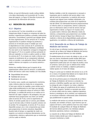 68	 |	 Procesos de Mejora Continua del Servicio
Realizar medidas a nivel de componente es necesario e
importante, pero la medición del servicio debe ir más
allá del nivel de componente. La medición del servicio
requerirá que alguien tome medidas individuales y las
combine para proporcionar una visión de la experiencia
real del cliente. Con demasiada frecuencia proporcionamos
un informe sobre un componente, sistema o aplicación,
pero no informamos sobre el nivel de servicio real que
experimentó el cliente. La Figura 4.10 muestra cómo
se puede medir e informar sobre diferentes niveles de
sistemas y componentes para proporcionar una medida
real del servicio. Aunque la figura hace referencia a la
medición e informe de la disponibilidad, puede aplicarse
igualmente a la medición e informe del rendimiento.
4.3.2 Desarrollo de un Marco de Trabajo de
Medición del Servicio
Un reto al que se enfrentan muchas organizaciones es la
creación de un Marco de Trabajo de Medición del Servicio
que permita generar informes con valor añadido.
El establecimiento de un marco de trabajo es más un arte
que una ciencia. Inicialmente puede resultar difícil pero
los resultados a largo plazo compensan el esfuerzo. Una
organización puede pasar por una etapa de prueba y error
al comienzo, razón por la que no debería tener miedo
a admitir errores en medidas u objetivos particulares y
realizar ajustes en el marco de trabajo.
Tenga en cuenta que la medición del servicio no es un fin
en sí mismo. El resultado final debería ser la mejora de los
servicios y la justificación de resultados.
Uno de los primeros pasos en el desarrollo de un Marco
de Trabajo de Medición del Servicio es entender los
procesos e identificar aquellos que sean más críticos para
la entrega de valor al negocio. Las metas y objetivos
de TI deben dar apoyo al cumplimiento de las metas y
objetivos del negocio. También es necesario que exista
un vínculo sólido entre las metas y objetivos operativos,
tácticos y estratégicos, de lo contrario, una organización
se encontrará midiendo e informando sobre rendimiento
que posiblemente no aporte valor.
La medición del servicio no consiste únicamente en mirar
al pasado, sino también al futuro, ¿qué tenemos que ser
capaces de hacer y cómo podemos hacer las cosas mejor?
El resultado de cualquier Marco de Trabajo de Medición
del Servicio debería permitir a los individuos adoptar
decisiones operativas, tácticas o estratégicas.
La creación de un Marco de Trabajo de Medición del
Servicio implica decidir qué, entre lo siguiente, es
necesario monitorizar y medir:
límites, sin que tal información resulte confusa debido
a los datos relacionados con la provisión de TI a otras
áreas del negocio. La Figura 4.9 describe el proceso de
presentación de información del servicio.
4.3  Medición del servicio
4.3.1 Objetivo
Los servicios de TI se han convertido en un medio
integral para dirigir el negocio en empresas de todos los
tamaños, organizaciones públicas y privadas, instituciones
educativas, consumidores y personas que trabajan dentro
de estas organizaciones. Sin los servicios de TI, muchas
organizaciones no podrían entregar los productos y
servicios en el mercado actual. A medida que crece
la dependencia en estos servicios de TI, aumentan las
expectativas de disponibilidad, fiabilidad y estabilidad.
Por esta razón es tan importante conseguir la integración
del negocio y TI. Ya no se puede continuar pensando en
ellos por separado. Lo mismo se aplica cuando se miden
los servicios de TI. Ya no basta con medir e informar con
respecto al rendimiento de un componente individual,
como un servidor o una aplicación. Ahora TI debe poder
medir e informar con respecto a un servicio extremo a
extremo.
Existen tres medidas básicas que la mayoría de las
organizaciones utilizan para los servicios. La publicación
Diseño del Servicio cubre estas medidas con más detalle.
Disponibilidad del servicio■■
Fiabilidad del servicio■■
Rendimiento del servicio■■
En muchos casos, cuando una organización monitoriza,
mide e informa sobre los niveles de un componente,
lo hace para cubrirse las espaldas y para señalar que la
culpa reside posiblemente en otro lugar, por ejemplo
'Mi servidor o mi aplicación estuvo en servicio el 100%
del tiempo'. La medida del servicio no se realiza con la
intención de culpar a alguien o de protegerse, sino que
realmente busca proporcionar una visión con sentido
sobre el servicio de TI tal y como lo experimenta el
cliente. El servidor puede estar en servicio, pero debido
a que la red está caída, el cliente no puede conectar con
el servidor. Por consiguiente, el servicio de TI no estuvo
disponible aunque uno o más componentes que sirven
para proporcionar el servicio estuvieran disponibles
durante todo el tiempo. La capacidad de medir con
respecto a un servicio se relaciona directamente con los
componentes, sistemas y aplicaciones que se monitorizan
y de los cuales se informa.
 