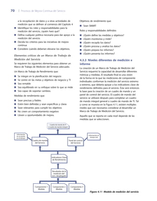 70	 |	 Procesos de Mejora Continua del Servicio
Objetivos de rendimiento que:
Sean SMART■■
Roles y responsabilidades definidos
¿Quién define las medidas y objetivos?■■
¿Quién monitoriza y mide?■■
¿Quién recopila los datos?■■
¿Quién procesa y analiza los datos?■■
¿Quién prepara los informes?■■
¿Quién presenta los informes?■■
4.3.3 Niveles diferentes de medición e
informe
La creación de un Marco de Trabajo de Medición del
Servicio requerirá la capacidad de desarrollar diferentes
métricas y medidas. El resultado final es una visión
de la forma en la que las mediciones de componente
individuales conforman la medición del servicio extremo
a extremo, que debería apoyar a los indicadores clave de
rendimiento definidos para el servicio. Ésta será entonces
la base para la creación de un cuadro de mando y un
panel de control del servicio. El cuadro de mando del
servicio se utilizará después para completar un cuadro
de mando integral general o cuadro de mando de TI. Tal
y como se muestra en la Figura 4.11, existen múltiples
niveles que son necesarios considerar al desarrollar un
Marco de Trabajo de Medición del Servicio.
Aquello que se reporta en cada nivel depende de las
medidas que se seleccionen.
a la recopilación de datos y a otras actividades de
medición que se definen al comienzo del Capítulo 4
Identifique los roles y responsabilidades para la■■
medición del servicio, ¿quién hará qué?
Defina cualquier política necesaria para dar apoyo a la■■
medición del servicio
Decida los criterios para las iniciativas de mejora■■
continua
Considere cuándo deberían elevarse los objetivos.■■
Elementos críticos de un Marco de Trabajo de
Medición del Servicio
Se requieren los siguientes elementos para obtener un
Marco de Trabajo de Medición del Servicio adecuado.
Un Marco de Trabajo de Rendimiento que:
Se integre en la planificación del negocio■■
Se centre en las metas y objetivos de negocio y TI■■
Sea rentable■■
Sea equilibrado en su enfoque sobre lo que se mide■■
Sea capaz de soportar cambios.■■
Medidas de rendimiento que:
Sean precisas y fiables■■
Estén bien definidas y sean específicas y claras■■
Sean relevantes para cumplir los objetivos■■
No creen un comportamiento negativo■■
Lleven a oportunidades de mejora.■■
Componente 1
Medida
Componente 2
Medida
Componente 3
Medida
Cuadro de mando de TI
o cuadro de mando integral
Resultados de la
medición del
serv. desplegado
Indicadores Clave
de Rendimiento
Cuadro de mando
del Servicio
Panel de control
del Servicio
Información en
tiempo real
Información
en un punto
en el tiempo
Figura 4.11  Modelo de medición del servicio
 