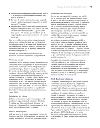 Procesos de Mejora Continua del Servicio 	| 	 73
Rendimiento del proveedor
Siempre que una organización establezca una relación
con un proveedor en la que algunos servicios o partes
de servicios han sido externalizados, o cuya provisión se
realiza mediante acuerdos de colaboración, es importante
medir el rendimiento del proveedor. Cualquier relación
con un proveedor debería tener medidas y objetivos
definidos y cuantificables, y los reportes se deberían
obtener respecto a la entrega de estas medidas y
objetivos. Además de lo que se comenta más arriba, las
medidas deberían incluir también cualquier métrica de
proceso y KPI que se haya definido.
Uno de los conjuntos de actividades clave de CSI es
medir, analizar e informar sobre los servicios de TI y los
resultados de ITSM. Las medidas, obviamente, generan
datos. Estos datos deberían ser analizados a lo largo del
tiempo para generar una tendencia. La tendencia indicará
un hecho que puede ser bueno o malo. Es esencial que las
mediciones de este tipo tengan una relevancia actualizada.
Lo que era importante conocer el año pasado pueden no
ser pertinente este año.
Como parte del proceso de medición, es importante
confirmar regularmente que los datos recopilados y
cotejados siguen siendo necesarios y que se ajustan
las mediciones cuando resulte pertinente. Esta
responsabilidad recae en el propietario de cada informe o
panel de control. Son las personas que se designan para
mantener la utilidad de los informes y asegurar que se
realiza un uso eficaz de los resultados.
4.3.5  Establecer objetivos
Los objetivos establecidos por la dirección son objetivos
cuantificados a alcanzar. Expresan los propósitos del
servicio o proceso en cualquier nivel y proporcionan la
base para la identificación de problemas y un progreso
rápido hacia las soluciones y oportunidades de mejora.
Los objetivos de medición del servicio se definen a
menudo en respuesta a los requisitos de negocio o
pueden surgir debido a nuevas políticas o requerimientos
regulatorios. La Gestión del Nivel de Servicio impulsará,
con frecuencia, el objetivo que se requiere a través de
Acuerdos de Nivel de Servicio. Lamentablemente, muchas
organizaciones han establecido objetivos sin poseer un
entendimiento claro de la capacidad de la organización de
TI para satisfacer el objetivo. Por esta razón, es importante
que la Gestión del Nivel de Servicio no se centre
únicamente en los requisitos de negocio, sino también
en la capacidad de TI para satisfacer esos requisitos de
negocio.
Número de interrupciones temporales en cada servicio■■
– se produjeron dos interrupciones temporales este
mes en el Servicio 1.
Duración de las interrupciones temporales para cada■■
servicio – las interrupciones temporales del Servicio 1
duraron 179 minutos.
Impacto de las interrupciones temporales sobre cada■■
negocio – el Negocio 1 utiliza cinco servicios y el total
de interrupciones temporales fue 11, y la duración
total fue de 1.749 minutos, que impidieron que el
negocio pudiera generar ingresos durante este periodo
de tiempo.
Estas son medidas comunes a tener en cuenta cuando
seleccione sus medidas. Recuerde que esto dependerá
de 'qué puede medir'. Si no puede medir algunas de sus
elecciones en este momento, necesitará identificar qué
herramientas, personas, etc. se requerirán para realizar
esas medidas en particular.
No olvide que puede utilizar datos de Gestión de
Incidencias para ayudar a determinar la disponibilidad.
Niveles de servicio
Esta medida incluirá el servicio, sistema, disponibilidad del
componente, transacción y tiempo de respuesta sobre los
componentes, así como el servicio, entrega de servicio/
aplicación a tiempo y dentro de presupuesto, calidad
del servicio y conformidad con cualquier requerimiento
regulatorio o de seguridad. Muchos SLA requieren también
la monitorización y presentación de informes de las
medidas de Gestión de Incidencias, como el tiempo medio
de reparación (MTTR) y tiempo medio de restauración
de un servicio (MTRS). Otras medidas normales serán el
tiempo medio entre incidentes de sistemas (MTBSI) y el
tiempo medio entre fallos (MTBF). Muchas de las métricas
y medidas operativas que se definen en la publicación
Diseño del Servicio abordan las medidas anteriores con
mayor detalle.
Satisfacción del cliente
De forma permanente se realizan encuestas para medir
y realizar un seguimiento de la satisfacción del cliente.
Es habitual que el Centro de Servicio al Usuario y la
Gestión de Incidencias realicen muestreos aleatorios de la
satisfacción del cliente sobre las incidencias.
Impacto en el negocio
Mida qué acciones se activan para cualquier interrupción
de servicio que afecte de forma adversa a la operación del
negocio del cliente, los procesos o a sus propios clientes.
 