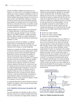 74	 |	 Procesos de Mejora Continua del Servicio
definir qué medir a nivel de actividad del proceso. Estas
medidas de actividad deberían respaldar los indicadores
clave de rendimiento (KPI). Los KPI deben apoyar a los
objetivos de nivel más alto. En el ejemplo siguiente para
la Gestión de Cambios, el objetivo de nivel más alto es la
mejora de la calidad del servicio. Uno de los principales
motivos de problemas de calidad del servicio es el tiempo
de caída que provocan los cambios fallidos. Y una de
las principales razones de los cambios fallidos es, con
frecuencia, el número de cambios urgentes que una
organización implementa sin un proceso formal. Con esta
premisa, sería aconsejable capturar algunas métricas de
actividad clave:
Número de cambios urgentes■■
Número de cambios urgentes fallidos■■
Cambios no autorizados fallidos■■
Existen cuatro niveles principales de los que informar. El
nivel inferior contiene las métricas de actividad para un
proceso, que con frecuencia son métricas de volumen,
como por ejemplo el número de Solicitudes de Cambio
(RFC) enviadas, número de RFC aceptadas en el proceso,
número de RFC por tipo, número aprobado, número
implementado con éxito, etc. El siguiente nivel contiene
el KPI asociado a cada proceso. Las métricas de actividad
deberían dar apoyo a los KPI. Los KPI darán apoyo al
siguiente nivel, que son los objetivos de alto nivel, como
la mejora de la calidad del servicio, la reducción de los
costes de TI, o la mejora de la satisfacción del cliente,
etc. Finalmente, desembocarán en el Cuadro de Mando
Integral o el cuadro de mando de TI de la organización.
Cuando comience por primera vez, tenga cuidado de no
seleccionar demasiados KPI para dar apoyo a los objetivos
de alto nivel. Siempre podrá añadir KPI adicionales
posteriormente.
Medida de actividad
1 = número de
cambios urgentes
Medida de actividad
2 = número de
cambios urgentes
fallidos
Medida de actividad
3 = número de
cambios no
autorizados fallidos
Cuadro de mando del proceso
de gestión del servicio general
Indicadores clave
de rendimiento
del proceso
Objetivo de alto
nivel del proceso
Ejemplo =
Mejorar la calidad
del servicio
Ejemplo para
la gestión
de cambios =
Reducir el número de
cambios fallidos
Figura 4.13  Modelo de gestión del servicio
Cuando se establecen objetivos por primera vez con
respecto a un nuevo servicio, es aconsejable considerar un
enfoque que se base en objetivos establecidos en fases. En
otras palabras, el objetivo en el primer trimestre puede ser
inferior al objetivo del segundo trimestre. En el caso de un
nuevo servicio, sería desacertado establecer un Acuerdo
de Nivel de Servicio hasta que las capacidades generales
estén definidas con claridad. Incluso con el mejor Diseño
del Servicio y Transición del Servicio, es imposible conocer
cuál será el rendimiento de un servicio hasta que éste se
encuentre realmente en producción.
Establecer objetivos es tan importante como seleccionar
las medidas adecuadas. Es esencial que los objetivos
sean realistas, pero que supongan un reto. Los buenos
objetivos serán SMART (específico, medible, alcanzable,
relevante, viable en tiempo). Los objetivos deberían ser
claros, inequívocos y fáciles de entender por aquellos que
trabajarán con ellos.
Recuerde que la elección de medidas y sus objetivos
pueden afectar al comportamiento de aquellos que
realicen el trabajo que se mide. Por este motivo, es muy
importante tener siempre un método equilibrado.
Analicemos un ejemplo de medidas comunes que captura
el Centro de Servicio al Usuario. Es habitual que el Centro
de Servicio al Usuario mida la Velocidad de Respuesta
Media (ASA), el número de llamadas respondidas y la
duración de la llamada. Estas medidas se recopilan a
menudo a través de los sistemas de telefonía. Si un gestor
del Centro de Servicio al Usuario antepone las medidas
anteriores a otras, como por ejemplo, la calidad en la
resolución de las incidencias, resolución en el primer
contacto, satisfacción del cliente, etc., puede ocurrir que
los analistas del Centro de Servicio al Usuario se centren
en cuántas llamadas pueden responder en un día y con
qué rapidez pueden finalizar una llamada e iniciar la
siguiente. Cuando esto ocurra sin reflexionar sobre la
calidad del servicio que se proporciona para restaurar
el servicio, o qué trato recibe el cliente, se generará un
comportamiento negativo contraproducente para el
objetivo de facilitar un buen servicio. El enfoque se centra
en el volumen y no en la calidad.
Es importante determinar la línea de referencia cuando se
establecen los objetivos: este es el punto de inicio desde
el que se medirá la mejora.
4.3.6  Medición del proceso de gestión del
servicio
Los mismos principios son aplicables cuando se mide la
eficiencia y eficacia de un proceso de gestión del servicio.
Tal y como se representa en la figura inferior, tendrá que
 