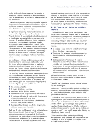 Procesos de Mejora Continua del Servicio 	| 	 79
pero es el examen y uso conjunto de todas las mediciones
y métricas lo que proporciona el valor real. Es importante
que una persona que ostente la responsabilidad no se
limite a observar estas métricas en su totalidad, sino
que analice también las tendencias y proporcione una
interpretación del significado de las métricas y medidas.
4.3.11 Creación de cuadros de mando e
informes
La información de la medición del servicio servirá para
tres propósitos principales: informar sobre el servicio a las
partes interesadas; comparar con los objetivos; e identificar
las oportunidades de mejora. Los informes deben ser
adecuados y útiles para todos aquellos que los utilicen.
Normalmente existen tres audiencias distintas a las que
informar.
El negocio – ¿está realmente centrado en entregar■■
dentro del plazo y el presupuesto?
Gestión de TI – la gestión estará interesada en los■■
resultados tácticos y estratégicos que apoyan al
negocio.
Gestores operativos/técnicos de TI – estarán■■
interesados en las métricas tácticas y operativas que
respaldan una mejor planificación, coordinación y
programación de los recursos. Los gestores operativos
estarán interesados en las mediciones de sus áreas
tecnológicas, como la disponibilidad y rendimiento de
un componente.
Muchas organizaciones cometen el error de crear y
distribuir el mismo informe a todo el mundo. Esto no
proporciona valor a todos.
Creación de cuadros de mando que se alineen
con las estrategias
Los informes y cuadros de mando deberían vincularse a la
estrategia y objetivos globales. Emplear una metodología
de Cuadro de Mando Integral es una alternativa para
gestionar esta alineación.
La Figura 4.16 ilustra cómo se pueden utilizar las metas y
objetivos globales para obtener las mediciones y métricas
necesarias que les darán apoyo. Las flechas señalan ambos
sentidos debido a que la estrategia, metas y objetivos
impulsarán la identificación de los KPI y las mediciones,
pero también es importante recordar que las medidas son
entradas en los KPI y que los KPI apoyan a los objetivos en
el Cuadro de Mando Integral.
Es importante seleccionar las medidas y objetivos
adecuados para poder responder a la pregunta final que
cuestiona si se están alcanzando los objetivos y si se
soporta la estrategia global.
podría ser la medición de tendencias con respecto a
estándares y objetivos a establecer. Normalmente, esta
tarea se realiza cuando se establece la línea de referencia
por primera vez.
Una desviación pequeña o a corto plazo de los objetivos
no provocaría necesariamente una iniciativa de mejora. Es
importante establecer los criterios para las desviaciones
antes de iniciar un programa de mejora.
Es importante comparar y analizar las tendencias con
respecto a los objetivos de nivel de servicio o a un
Acuerdo de Nivel de Servicio (SLA) real, dado que permite
la identificación anticipada de las fluctuaciones en la
entrega y de la calidad del servicio. Esto es importante
no sólo para los proveedores internos de servicio
sino también cuando se externalizan los servicios. Es
importante identificar y comentar cualquier desviación
con el proveedor de servicio externo para evitar cualquier
problema de relación con el proveedor. La velocidad y
eficiencia de la comunicación cuando no se cumplen
objetivos es algo esencial para mantener una relación
sólida.
Las mediciones y métricas también pueden ayudar a
definir los factores externos que puedan estar fuera
del control del proveedor de servicios, ya sea interno
o externo. También es necesario tener en cuenta el
entorno real. Factores externos podrían ser desde barreras
idiomáticas hasta decisiones gubernamentales.
Las métricas y medidas en sí mismas pueden proporcionar
poca información a la organización desde el punto de
vista estratégico o táctico. Algunos tipos de métricas y
medidas a menudo se basan más en la actividad que
en el volumen, pero son valiosas desde una perspectiva
operativa. Algunos ejemplos podrían ser:
Los servicios utilizados■■
El mapeo de clientes a servicios■■
Frecuencia de uso de cada servicio■■
Periodos del día en los que se utiliza cada servicio■■
El modo de utilización de cada servicio (internamente■■
o externamente a través de la web)
El rendimiento de cada uno de los componentes■■
utilizados para prestar el servicio
La disponibilidad de cada uno de los componentes■■
utilizados para prestar el servicio
Cada una de estas medidas por sí misma facilitará algunos
datos importantes para el personal de TI, tanto para
los gestores técnicos responsables de la Gestión de la
Disponibilidad y la Capacidad, como para todos aquellos
que puedan ser responsables de un área tecnológica,
como una granja de servidores, una aplicación o la red;
 
