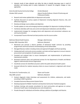  Interpret results of data collected and utilize the data to identify long-range areas in need of
education and training; point to policy implications of research for program changes or new
approaches
Anne Arundel County Community College Arnold, Maryland
October 2010- present Adjunct Faculty Professor, School of Continuing and
Professional Studies
 Research and review updated data on depression and suicide
 Facilitate discussion on various aspects of depression including diagnostic features, risks, and
differential diagnoses
 Develop and design course syllabus and objectives
 Provide updates on new and emerging treatment paradigms for depression including risk factors
 Familiarize attendees with new and current anti-depressant medications and side effects
 Implemented strategies for managing clients with depression and concomitant substance use
and trauma disorders
 Incorporated Trauma-Informed care best practices into the course outline
Baltimore Mental Health Systems Manager, Adult Services
October 2009- November 2013 Baltimore, Maryland
 Monitored and oversaw a diverse portfolio of behavioral health contracts by providing
programmatic technical assistance and developing contract deliverables
 Managed fiduciary matters including review and approval of budgets and fiscal spending
 Collaborated with community service providers and state and local agencies to ensure resource
procurement and completion of needs assessments
 Compiled and analyzed data to ensure development and implementation of performance
improvement activities
 Reviewed treatment plans and authorized services for the Department of Health and Mental
Hygiene’s Administrative Service Organization
 Coordinate services for identified consumers within the public behavioral health system
 Assessed referrals for medical necessity criteria to ensure treatment in alignment with clinical
needs
The Center for Transformation, LLC Owner and Founder
May 2009- present Baltimore, Maryland
 Conduct diagnostic intake interviews and assessments for children, adolescents, and adults
according to DSM V guidelines
 Complete Outcomes Measurement System forms
 Develop proposals for Mobile Treatment and Assertive Community Treatment programs
 Facilitate trainings and provide consultation for local communities and agencies on various
behavioral health topics including depression and schizophrenia
 Provide therapy for individuals and families utilizing a plethora of paradigms and theories
Page 2
 