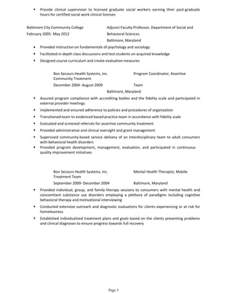  Provide clinical supervision to licensed graduate social workers earning their post-graduate
hours for certified social work clinical licenses
Baltimore City Community College Adjunct Faculty Professor, Department of Social and
February 2005- May 2012 Behavioral Sciences
Baltimore, Maryland
• Provided instruction on fundamentals of psychology and sociology
 Facilitated in-depth class discussions and test students on acquired knowledge
 Designed course curriculum and create evaluative measures
Bon Secours Health Systems, Inc. Program Coordinator, Assertive
Community Treatment
December 2004- August 2009 Team
Baltimore, Maryland
 Assured program compliance with accrediting bodies and the fidelity scale and participated in
external provider meetings
 Implemented and ensured adherence to policies and procedures of organization
 Transitioned team to evidenced based practice team in accordance with fidelity scale
 Evaluated and screened referrals for assertive community treatment
 Provided administrative and clinical oversight and grant management
 Supervised community-based service delivery of an interdisciplinary team to adult consumers
with behavioral health disorders
 Provided program development, management, evaluation, and participated in continuous
quality improvement initiatives
Bon Secours Health Systems, Inc. Mental Health Therapist, Mobile
Treatment Team
September 2009- December 2004 Baltimore, Maryland
 Provided individual, group, and family therapy sessions to consumers with mental health and
concomitant substance use disorders employing a plethora of paradigms including cognitive
behavioral therapy and motivational interviewing
 Conducted extensive outreach and diagnostic evaluations for clients experiencing or at risk for
homelessness
 Established individualized treatment plans and goals based on the clients presenting problems
and clinical diagnoses to ensure progress towards full recovery
Page 3
 