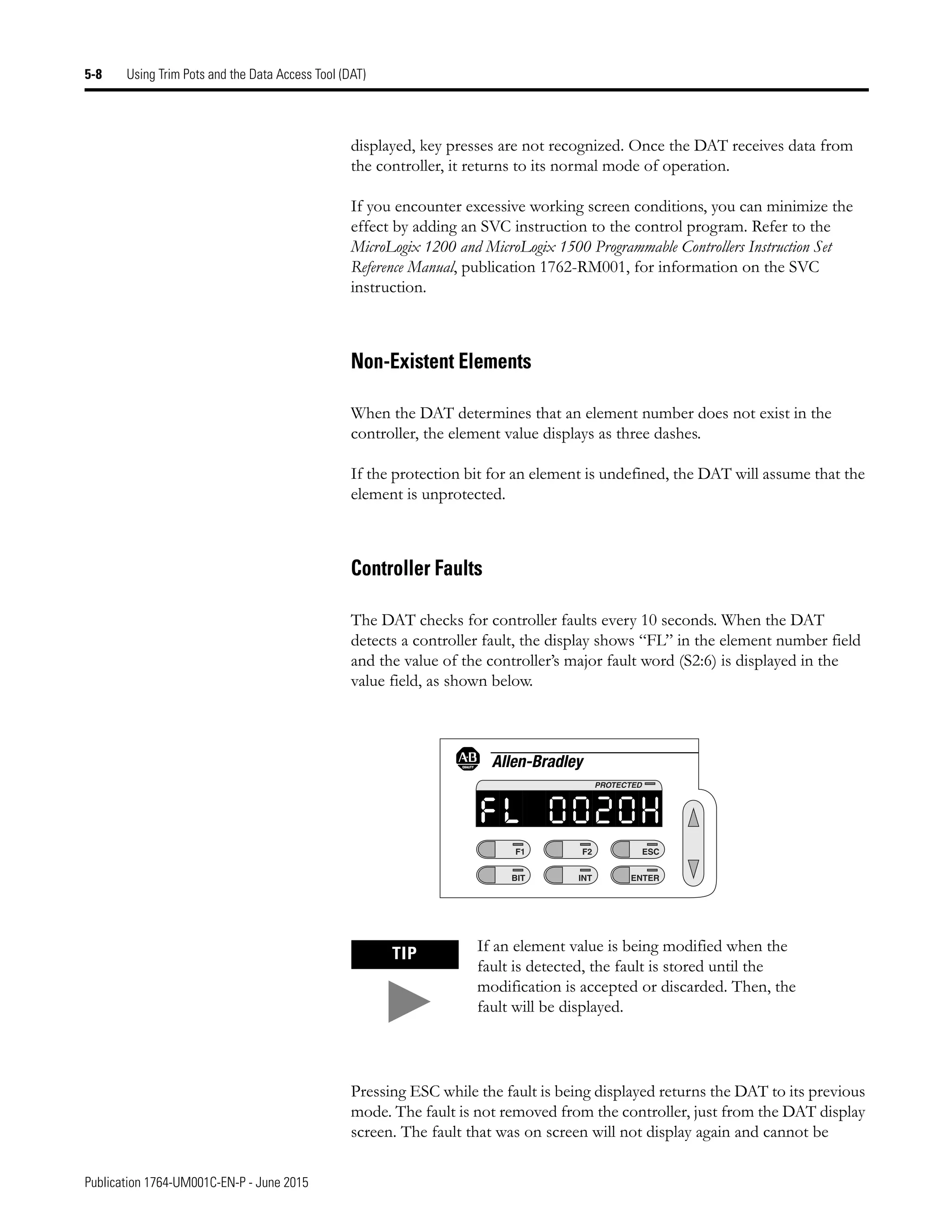 Publication 1764-UM001C-EN-P - June 2015
5-8 Using Trim Pots and the Data Access Tool (DAT)
displayed, key presses are not recognized. Once the DAT receives data from
the controller, it returns to its normal mode of operation.
If you encounter excessive working screen conditions, you can minimize the
effect by adding an SVC instruction to the control program. Refer to the
MicroLogix 1200 and MicroLogix 1500 Programmable Controllers Instruction Set
Reference Manual, publication 1762-RM001, for information on the SVC
instruction.
Non-Existent Elements
When the DAT determines that an element number does not exist in the
controller, the element value displays as three dashes.
If the protection bit for an element is undefined, the DAT will assume that the
element is unprotected.
Controller Faults
The DAT checks for controller faults every 10 seconds. When the DAT
detects a controller fault, the display shows “FL” in the element number field
and the value of the controller’s major fault word (S2:6) is displayed in the
value field, as shown below.
Pressing ESC while the fault is being displayed returns the DAT to its previous
mode. The fault is not removed from the controller, just from the DAT display
screen. The fault that was on screen will not display again and cannot be
TIP If an element value is being modified when the
fault is detected, the fault is stored until the
modification is accepted or discarded. Then, the
fault will be displayed.
F1
BIT
F2
INT
ESC
ENTER
PROTECTED
l
f 0
0 0
2 H
 