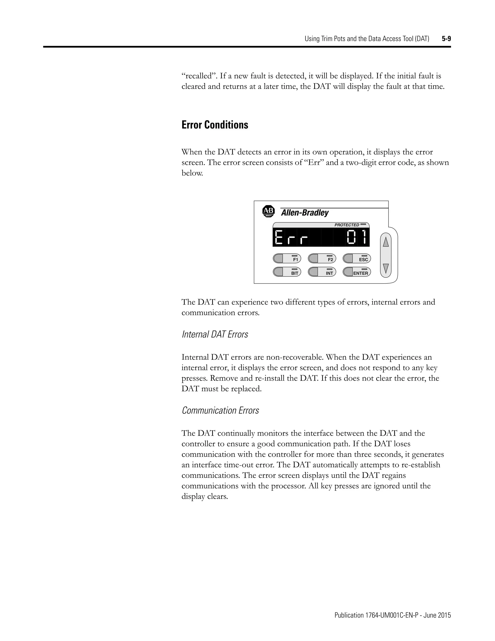 Publication 1764-UM001C-EN-P - June 2015
Using Trim Pots and the Data Access Tool (DAT) 5-9
“recalled”. If a new fault is detected, it will be displayed. If the initial fault is
cleared and returns at a later time, the DAT will display the fault at that time.
Error Conditions
When the DAT detects an error in its own operation, it displays the error
screen. The error screen consists of “Err” and a two-digit error code, as shown
below.
The DAT can experience two different types of errors, internal errors and
communication errors.
Internal DAT Errors
Internal DAT errors are non-recoverable. When the DAT experiences an
internal error, it displays the error screen, and does not respond to any key
presses. Remove and re-install the DAT. If this does not clear the error, the
DAT must be replaced.
Communication Errors
The DAT continually monitors the interface between the DAT and the
controller to ensure a good communication path. If the DAT loses
communication with the controller for more than three seconds, it generates
an interface time-out error. The DAT automatically attempts to re-establish
communications. The error screen displays until the DAT regains
communications with the processor. All key presses are ignored until the
display clears.
F1
BIT
F2
INT
ESC
ENTER
PROTECTED
 