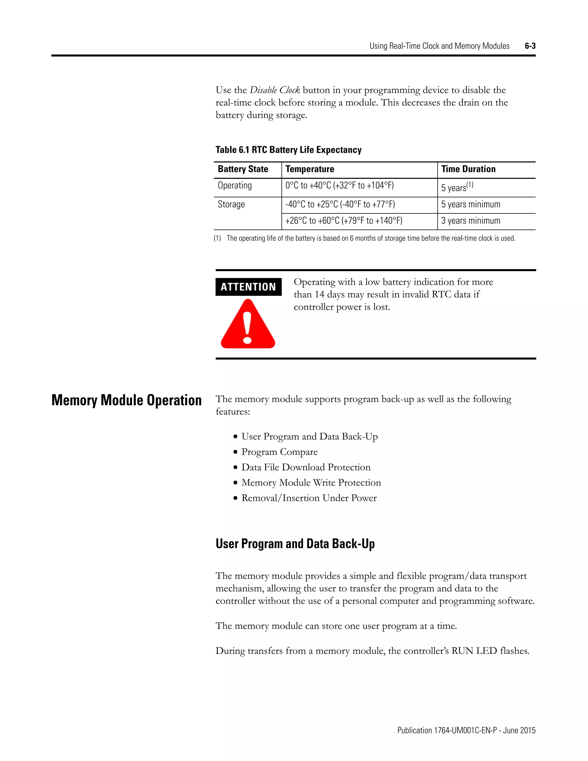 Publication 1764-UM001C-EN-P - June 2015
Using Real-Time Clock and Memory Modules 6-3
Use the Disable Clock button in your programming device to disable the
real-time clock before storing a module. This decreases the drain on the
battery during storage.
Memory Module Operation The memory module supports program back-up as well as the following
features:
• User Program and Data Back-Up
• Program Compare
• Data File Download Protection
• Memory Module Write Protection
• Removal/Insertion Under Power
User Program and Data Back-Up
The memory module provides a simple and flexible program/data transport
mechanism, allowing the user to transfer the program and data to the
controller without the use of a personal computer and programming software.
The memory module can store one user program at a time.
During transfers from a memory module, the controller’s RUN LED flashes.
Table 6.1 RTC Battery Life Expectancy
Battery State Temperature Time Duration
Operating 0°C to +40°C (+32°F to +104°F) 5 years(1)
(1) The operating life of the battery is based on 6 months of storage time before the real-time clock is used.
Storage -40°C to +25°C (-40°F to +77°F) 5 years minimum
+26°C to +60°C (+79°F to +140°F) 3 years minimum
ATTENTION
!
Operating with a low battery indication for more
than 14 days may result in invalid RTC data if
controller power is lost.
 
