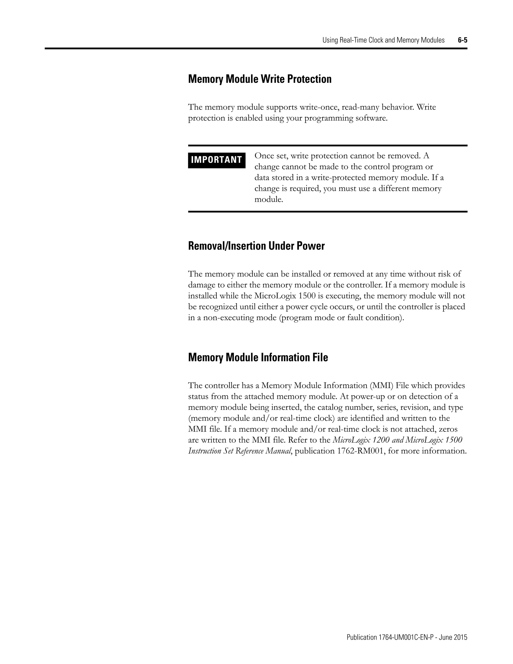 Publication 1764-UM001C-EN-P - June 2015
Using Real-Time Clock and Memory Modules 6-5
Memory Module Write Protection
The memory module supports write-once, read-many behavior. Write
protection is enabled using your programming software.
Removal/Insertion Under Power
The memory module can be installed or removed at any time without risk of
damage to either the memory module or the controller. If a memory module is
installed while the MicroLogix 1500 is executing, the memory module will not
be recognized until either a power cycle occurs, or until the controller is placed
in a non-executing mode (program mode or fault condition).
Memory Module Information File
The controller has a Memory Module Information (MMI) File which provides
status from the attached memory module. At power-up or on detection of a
memory module being inserted, the catalog number, series, revision, and type
(memory module and/or real-time clock) are identified and written to the
MMI file. If a memory module and/or real-time clock is not attached, zeros
are written to the MMI file. Refer to the MicroLogix 1200 and MicroLogix 1500
Instruction Set Reference Manual, publication 1762-RM001, for more information.
IMPORTANT Once set, write protection cannot be removed. A
change cannot be made to the control program or
data stored in a write-protected memory module. If a
change is required, you must use a different memory
module.
 